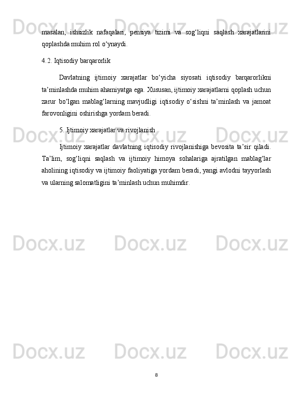 masalan,   ishsizlik   nafaqalari,   pensiya   tizimi   va   sog‘liqni   saqlash   xarajatlarini
qoplashda muhim rol o‘ynaydi.
4.2. Iqtisodiy barqarorlik
Davlatning   ijtimoiy   xarajatlar   bo‘yicha   siyosati   iqtisodiy   barqarorlikni
ta’minlashda muhim ahamiyatga ega. Xususan, ijtimoiy xarajatlarni qoplash uchun
zarur   bo‘lgan   mablag‘larning   mavjudligi   iqtisodiy   o‘sishni   ta’minlash   va   jamoat
farovonligini oshirishga yordam beradi.
5. Ijtimoiy xarajatlar va rivojlanish
Ijtimoiy   xarajatlar   davlatning   iqtisodiy   rivojlanishiga   bevosita   ta’sir   qiladi.
Ta’lim,   sog‘liqni   saqlash   va   ijtimoiy   himoya   sohalariga   ajratilgan   mablag‘lar
aholining iqtisodiy va ijtimoiy faoliyatiga yordam beradi, yangi avlodni tayyorlash
va ularning salomatligini ta’minlash uchun muhimdir.
8 
