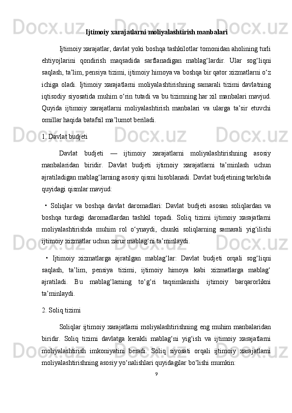 Ijtimoiy xarajatlarni moliyalashtirish manbalari
Ijtimoiy xarajatlar, davlat yoki boshqa tashkilotlar tomonidan aholining turli
ehtiyojlarini   qondirish   maqsadida   sarflanadigan   mablag‘lardir.   Ular   sog‘liqni
saqlash, ta’lim, pensiya tizimi, ijtimoiy himoya va boshqa bir qator xizmatlarni o‘z
ichiga   oladi.   Ijtimoiy   xarajatlarni   moliyalashtirishning   samarali   tizimi   davlatning
iqtisodiy siyosatida muhim o‘rin tutadi va bu tizimning har xil manbalari mavjud.
Quyida   ijtimoiy   xarajatlarni   moliyalashtirish   manbalari   va   ularga   ta’sir   etuvchi
omillar haqida batafsil ma’lumot beriladi.
1. Davlat budjeti
Davlat   budjeti   —   ijtimoiy   xarajatlarni   moliyalashtirishning   asosiy
manbalaridan   biridir.   Davlat   budjeti   ijtimoiy   xarajatlarni   ta’minlash   uchun
ajratiladigan mablag‘larning asosiy qismi hisoblanadi. Davlat budjetining tarkibida
quyidagi qismlar mavjud:
  •   Soliqlar   va   boshqa   davlat   daromadlari:   Davlat   budjeti   asosan   soliqlardan   va
boshqa   turdagi   daromadlardan   tashkil   topadi.   Soliq   tizimi   ijtimoiy   xarajatlarni
moliyalashtirishda   muhim   rol   o‘ynaydi,   chunki   soliqlarning   samarali   yig‘ilishi
ijtimoiy xizmatlar uchun zarur mablag‘ni ta’minlaydi.
  •   Ijtimoiy   xizmatlarga   ajratilgan   mablag‘lar:   Davlat   budjeti   orqali   sog‘liqni
saqlash,   ta’lim,   pensiya   tizimi,   ijtimoiy   himoya   kabi   xizmatlarga   mablag‘
ajratiladi.   Bu   mablag‘larning   to‘g‘ri   taqsimlanishi   ijtimoiy   barqarorlikni
ta’minlaydi.
2. Soliq tizimi
Soliqlar ijtimoiy xarajatlarni moliyalashtirishning eng muhim manbalaridan
biridir.   Soliq   tizimi   davlatga   kerakli   mablag‘ni   yig‘ish   va   ijtimoiy   xarajatlarni
moliyalashtirish   imkoniyatini   beradi.   Soliq   siyosati   orqali   ijtimoiy   xarajatlarni
moliyalashtirishning asosiy yo‘nalishlari quyidagilar bo‘lishi mumkin:
9 
