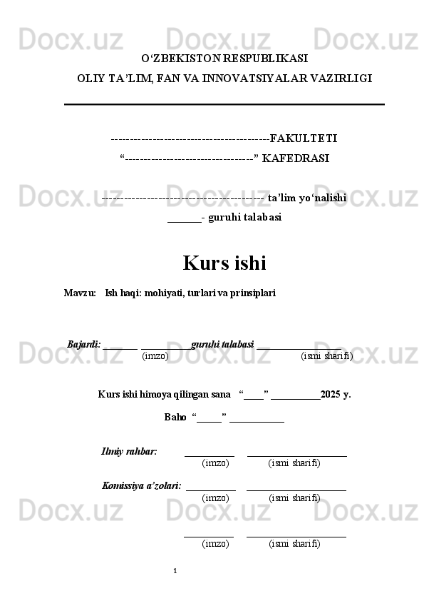 1O‘ZBEKISTON RESPUBLIKASI
OLIY TA’LIM, FAN VA INNOVATSIYALAR VAZIRLI GI
------------------------------------------FAKULTETI
“----------------------------------” KAFEDRASI
------------------------------------------- ta’lim yo‘nalishi 
______- guruhi talabasi
Kurs ishi 
Mavzu :    Ish haqi: mohiyati, turlari va prinsiplari
  Bajardi: _______  ____ _____ _ guruhi talabasi  ______ ___ ________
  (imzo)                                                       (ismi sharifi)
  
Kurs ishi himoya qilingan sana     “____” __ ___ _____20 25  y.
Baho  “_____” ____ __ _____
      Ilmiy rahbar:           __________      ____________________ 
                (imzo)                (ismi sharifi)
     Komissiya a’zolari:   __________     ____________________ 
                (imzo)                  (ismi sharifi)
                                       __________      ____________________ 
                 (imzo)                  (ismi sharifi) 