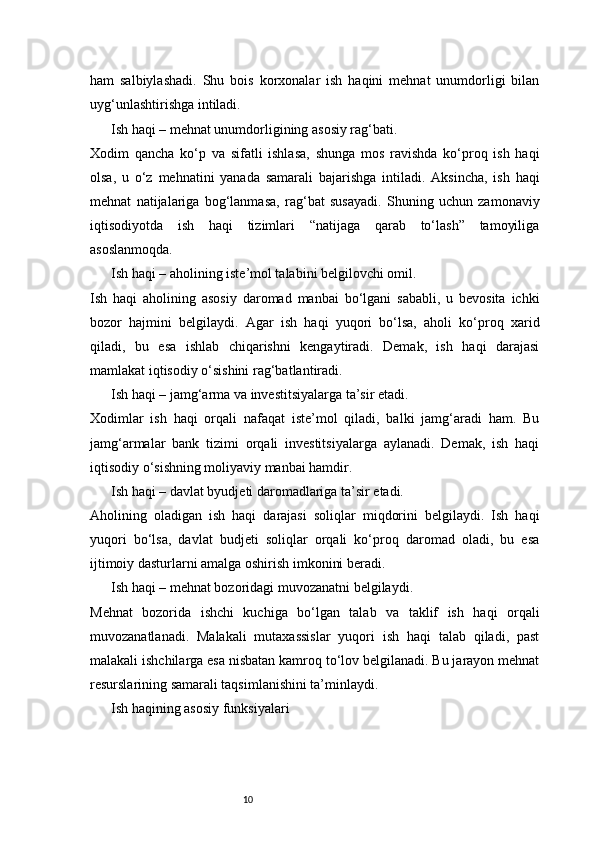 10ham   salbiylashadi.   Shu   bois   korxonalar   ish   haqini   mehnat   unumdorligi   bilan
uyg‘unlashtirishga intiladi.
Ish haqi – mehnat unumdorligining asosiy rag‘bati.
Xodim   qancha   ko‘p   va   sifatli   ishlasa,   shunga   mos   ravishda   ko‘proq   ish   haqi
olsa,   u   o‘z   mehnatini   yanada   samarali   bajarishga   intiladi.   Aksincha,   ish   haqi
mehnat   natijalariga   bog‘lanmasa,   rag‘bat   susayadi.   Shuning   uchun   zamonaviy
iqtisodiyotda   ish   haqi   tizimlari   “natijaga   qarab   to‘lash”   tamoyiliga
asoslanmoqda.
Ish haqi – aholining iste’mol talabini belgilovchi omil.
Ish   haqi   aholining   asosiy   daromad   manbai   bo‘lgani   sababli,   u   bevosita   ichki
bozor   hajmini   belgilaydi.   Agar   ish   haqi   yuqori   bo‘lsa,   aholi   ko‘proq   xarid
qiladi,   bu   esa   ishlab   chiqarishni   kengaytiradi.   Demak,   ish   haqi   darajasi
mamlakat iqtisodiy o‘sishini rag‘batlantiradi.
Ish haqi – jamg‘arma va investitsiyalarga ta’sir etadi.
Xodimlar   ish   haqi   orqali   nafaqat   iste’mol   qiladi,   balki   jamg‘aradi   ham.   Bu
jamg‘armalar   bank   tizimi   orqali   investitsiyalarga   aylanadi.   Demak,   ish   haqi
iqtisodiy o‘sishning moliyaviy manbai hamdir.
Ish haqi – davlat byudjeti daromadlariga ta’sir etadi.
Aholining   oladigan   ish   haqi   darajasi   soliqlar   miqdorini   belgilaydi.   Ish   haqi
yuqori   bo‘lsa,   davlat   budjeti   soliqlar   orqali   ko‘proq   daromad   oladi,   bu   esa
ijtimoiy dasturlarni amalga oshirish imkonini beradi.
Ish haqi – mehnat bozoridagi muvozanatni belgilaydi.
Mehnat   bozorida   ishchi   kuchiga   bo‘lgan   talab   va   taklif   ish   haqi   orqali
muvozanatlanadi.   Malakali   mutaxassislar   yuqori   ish   haqi   talab   qiladi,   past
malakali ishchilarga esa nisbatan kamroq to‘lov belgilanadi. Bu jarayon mehnat
resurslarining samarali taqsimlanishini ta’minlaydi.
Ish haqining asosiy funksiyalari 