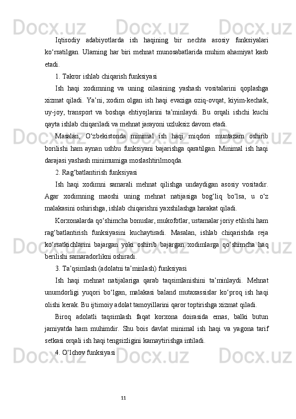11Iqtisodiy   adabiyotlarda   ish   haqining   bir   nechta   asosiy   funksiyalari
ko‘rsatilgan.   Ularning   har   biri   mehnat   munosabatlarida   muhim   ahamiyat   kasb
etadi.
1. Takror ishlab chiqarish funksiyasi
Ish   haqi   xodimning   va   uning   oilasining   yashash   vositalarini   qoplashga
xizmat   qiladi.   Ya’ni,   xodim   olgan   ish   haqi   evaziga   oziq-ovqat,   kiyim-kechak,
uy-joy,   transport   va   boshqa   ehtiyojlarini   ta’minlaydi.   Bu   orqali   ishchi   kuchi
qayta ishlab chiqariladi va mehnat jarayoni uzluksiz davom etadi.
Masalan,   O‘zbekistonda   minimal   ish   haqi   miqdori   muntazam   oshirib
borilishi   ham   aynan   ushbu   funksiyani   bajarishga   qaratilgan.   Minimal   ish   haqi
darajasi yashash minimumiga moslashtirilmoqda.
2. Rag‘batlantirish funksiyasi
Ish   haqi   xodimni   samarali   mehnat   qilishga   undaydigan   asosiy   vositadir.
Agar   xodimning   maoshi   uning   mehnat   natijasiga   bog‘liq   bo‘lsa,   u   o‘z
malakasini oshirishga, ishlab chiqarishni yaxshilashga harakat qiladi.
Korxonalarda qo‘shimcha bonuslar, mukofotlar, ustamalar joriy etilishi ham
rag‘batlantirish   funksiyasini   kuchaytiradi.   Masalan,   ishlab   chiqarishda   reja
ko‘rsatkichlarini   bajargan   yoki   oshirib   bajargan   xodimlarga   qo‘shimcha   haq
berilishi samaradorlikni oshiradi.
3. Ta’qsimlash (adolatni ta’minlash) funksiyasi
Ish   haqi   mehnat   natijalariga   qarab   taqsimlanishini   ta’minlaydi.   Mehnat
unumdorligi   yuqori   bo‘lgan,   malakasi   baland   mutaxassislar   ko‘proq   ish   haqi
olishi kerak. Bu ijtimoiy adolat tamoyillarini qaror toptirishga xizmat qiladi.
Biroq   adolatli   taqsimlash   faqat   korxona   doirasida   emas,   balki   butun
jamiyatda   ham   muhimdir.   Shu   bois   davlat   minimal   ish   haqi   va   yagona   tarif
setkasi orqali ish haqi tengsizligini kamaytirishga intiladi.
4. O‘lchov funksiyasi 