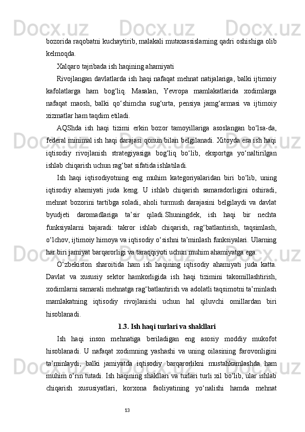 13bozorida raqobatni kuchaytirib, malakali mutaxassislarning qadri oshishiga olib
kelmoqda.
Xalqaro tajribada ish haqining ahamiyati
Rivojlangan davlatlarda ish haqi nafaqat mehnat natijalariga, balki ijtimoiy
kafolatlarga   ham   bog‘liq.   Masalan,   Yevropa   mamlakatlarida   xodimlarga
nafaqat   maosh,   balki   qo‘shimcha   sug‘urta,   pensiya   jamg‘armasi   va   ijtimoiy
xizmatlar ham taqdim etiladi.
AQShda   ish   haqi   tizimi   erkin   bozor   tamoyillariga   asoslangan   bo‘lsa-da,
federal minimal ish haqi darajasi qonun bilan belgilanadi. Xitoyda esa ish haqi
iqtisodiy   rivojlanish   strategiyasiga   bog‘liq   bo‘lib,   eksportga   yo‘naltirilgan
ishlab chiqarish uchun rag‘bat sifatida ishlatiladi.
Ish   haqi   iqtisodiyotning   eng   muhim   kategoriyalaridan   biri   bo‘lib,   uning
iqtisodiy   ahamiyati   juda   keng.   U   ishlab   chiqarish   samaradorligini   oshiradi,
mehnat   bozorini   tartibga   soladi,   aholi   turmush   darajasini   belgilaydi   va   davlat
byudjeti   daromadlariga   ta’sir   qiladi.Shuningdek,   ish   haqi   bir   nechta
funksiyalarni   bajaradi:   takror   ishlab   chiqarish,   rag‘batlantirish,   taqsimlash,
o‘lchov, ijtimoiy himoya va iqtisodiy o‘sishni ta’minlash funksiyalari. Ularning
har biri jamiyat barqarorligi va taraqqiyoti uchun muhim ahamiyatga ega.
O‘zbekiston   sharoitida   ham   ish   haqining   iqtisodiy   ahamiyati   juda   katta.
Davlat   va   xususiy   sektor   hamkorligida   ish   haqi   tizimini   takomillashtirish,
xodimlarni samarali mehnatga rag‘batlantirish va adolatli taqsimotni ta’minlash
mamlakatning   iqtisodiy   rivojlanishi   uchun   hal   qiluvchi   omillardan   biri
hisoblanadi.
1.3. Ish haqi turlari va shakllari
Ish   haqi   inson   mehnatiga   beriladigan   eng   asosiy   moddiy   mukofot
hisoblanadi.   U   nafaqat   xodimning   yashashi   va   uning   oilasining   farovonligini
ta’minlaydi,   balki   jamiyatda   iqtisodiy   barqarorlikni   mustahkamlashda   ham
muhim o‘rin tutadi. Ish haqining shakllari va turlari turli xil bo‘lib, ular ishlab
chiqarish   xususiyatlari,   korxona   faoliyatining   yo‘nalishi   hamda   mehnat 