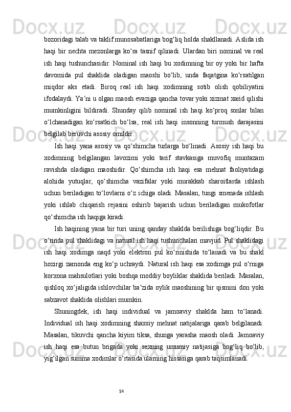 14bozoridagi talab va taklif munosabatlariga bog‘liq holda shakllanadi. Aslida ish
haqi   bir   nechta   mezonlarga   ko‘ra   tasnif   qilinadi.   Ulardan   biri   nominal   va   real
ish   haqi   tushunchasidir.   Nominal   ish   haqi   bu   xodimning   bir   oy   yoki   bir   hafta
davomida   pul   shaklida   oladigan   maoshi   bo‘lib,   unda   faqatgina   ko‘rsatilgan
miqdor   aks   etadi.   Biroq   real   ish   haqi   xodimning   sotib   olish   qobiliyatini
ifodalaydi. Ya’ni u olgan maosh evaziga qancha tovar yoki xizmat xarid qilishi
mumkinligini   bildiradi.   Shunday   qilib   nominal   ish   haqi   ko‘proq   sonlar   bilan
o‘lchanadigan   ko‘rsatkich   bo‘lsa,   real   ish   haqi   insonning   turmush   darajasini
belgilab beruvchi asosiy omildir.
Ish   haqi   yana   asosiy   va   qo‘shimcha   turlarga   bo‘linadi.   Asosiy   ish   haqi   bu
xodimning   belgilangan   lavozimi   yoki   tarif   stavkasiga   muvofiq   muntazam
ravishda   oladigan   maoshidir.   Qo‘shimcha   ish   haqi   esa   mehnat   faoliyatidagi
alohida   yutuqlar,   qo‘shimcha   vazifalar   yoki   murakkab   sharoitlarda   ishlash
uchun beriladigan to‘lovlarni o‘z ichiga oladi. Masalan, tungi smenada ishlash
yoki   ishlab   chiqarish   rejasini   oshirib   bajarish   uchun   beriladigan   mukofotlar
qo‘shimcha ish haqiga kiradi.
Ish   haqining   yana   bir   turi   uning   qanday   shaklda   berilishiga   bog‘liqdir.   Bu
o‘rinda pul shaklidagi va natural ish haqi tushunchalari mavjud. Pul shaklidagi
ish   haqi   xodimga   naqd   yoki   elektron   pul   ko‘rinishida   to‘lanadi   va   bu   shakl
hozirgi  zamonda eng ko‘p uchraydi. Natural ish haqi  esa xodimga pul  o‘rniga
korxona mahsulotlari yoki boshqa moddiy boyliklar shaklida beriladi. Masalan,
qishloq xo‘jaligida ishlovchilar ba’zida oylik maoshining bir qismini  don yoki
sabzavot shaklida olishlari mumkin.
Shuningdek,   ish   haqi   individual   va   jamoaviy   shaklda   ham   to‘lanadi.
Individual   ish   haqi   xodimning   shaxsiy   mehnat   natijalariga   qarab   belgilanadi.
Masalan,   tikuvchi   qancha   kiyim   tiksa,   shunga   yarasha   maosh   oladi.   Jamoaviy
ish   haqi   esa   butun   brigada   yoki   sexning   umumiy   natijasiga   bog‘liq   bo‘lib,
yig‘ilgan summa xodimlar o‘rtasida ularning hissasiga qarab taqsimlanadi. 