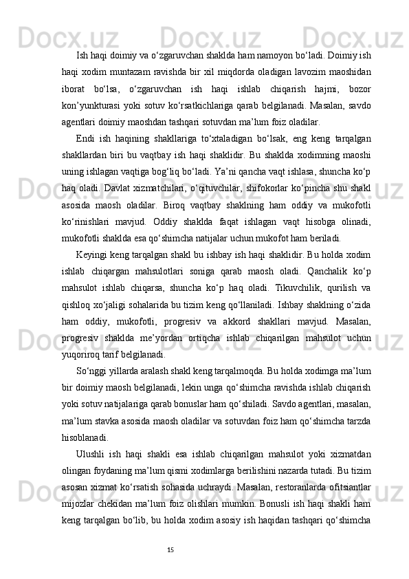 15Ish haqi doimiy va o‘zgaruvchan shaklda ham namoyon bo‘ladi. Doimiy ish
haqi   xodim   muntazam   ravishda   bir   xil   miqdorda   oladigan   lavozim   maoshidan
iborat   bo‘lsa,   o‘zgaruvchan   ish   haqi   ishlab   chiqarish   hajmi,   bozor
kon’yunkturasi   yoki  sotuv  ko‘rsatkichlariga  qarab  belgilanadi. Masalan,  savdo
agentlari doimiy maoshdan tashqari sotuvdan ma’lum foiz oladilar.
Endi   ish   haqining   shakllariga   to‘xtaladigan   bo‘lsak,   eng   keng   tarqalgan
shakllardan   biri   bu   vaqtbay   ish   haqi   shaklidir.   Bu   shaklda   xodimning   maoshi
uning ishlagan vaqtiga bog‘liq bo‘ladi. Ya’ni qancha vaqt ishlasa, shuncha ko‘p
haq   oladi.   Davlat   xizmatchilari,   o‘qituvchilar,   shifokorlar   ko‘pincha   shu   shakl
asosida   maosh   oladilar.   Biroq   vaqtbay   shaklning   ham   oddiy   va   mukofotli
ko‘rinishlari   mavjud.   Oddiy   shaklda   faqat   ishlagan   vaqt   hisobga   olinadi,
mukofotli shaklda esa qo‘shimcha natijalar uchun mukofot ham beriladi.
Keyingi keng tarqalgan shakl bu ishbay ish haqi shaklidir. Bu holda xodim
ishlab   chiqargan   mahsulotlari   soniga   qarab   maosh   oladi.   Qanchalik   ko‘p
mahsulot   ishlab   chiqarsa,   shuncha   ko‘p   haq   oladi.   Tikuvchilik,   qurilish   va
qishloq xo‘jaligi sohalarida bu tizim keng qo‘llaniladi. Ishbay shaklning o‘zida
ham   oddiy,   mukofotli,   progresiv   va   akkord   shakllari   mavjud.   Masalan,
progresiv   shaklda   me’yordan   ortiqcha   ishlab   chiqarilgan   mahsulot   uchun
yuqoriroq tarif belgilanadi.
So‘nggi yillarda aralash shakl keng tarqalmoqda. Bu holda xodimga ma’lum
bir doimiy maosh belgilanadi, lekin unga qo‘shimcha ravishda ishlab chiqarish
yoki sotuv natijalariga qarab bonuslar ham qo‘shiladi. Savdo agentlari, masalan,
ma’lum stavka asosida maosh oladilar va sotuvdan foiz ham qo‘shimcha tarzda
hisoblanadi.
Ulushli   ish   haqi   shakli   esa   ishlab   chiqarilgan   mahsulot   yoki   xizmatdan
olingan foydaning ma’lum qismi xodimlarga berilishini nazarda tutadi. Bu tizim
asosan  xizmat ko‘rsatish  sohasida  uchraydi. Masalan,  restoranlarda ofitsiantlar
mijozlar   chekidan  ma’lum   foiz  olishlari  mumkin.  Bonusli   ish  haqi  shakli  ham
keng tarqalgan bo‘lib, bu holda xodim asosiy ish haqidan tashqari  qo‘shimcha 