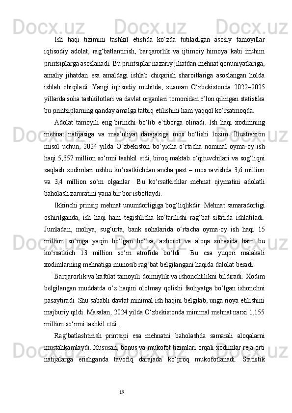 19Ish   haqi   tizimini   tashkil   etishda   ko‘zda   tutiladigan   asosiy   tamoyillar
iqtisodiy   adolat,   rag‘batlantirish,   barqarorlik   va   ijtimoiy   himoya   kabi   muhim
printsiplarga asoslanadi. Bu printsiplar nazariy jihatdan mehnat qonuniyatlariga,
amaliy   jihatdan   esa   amaldagi   ishlab   chiqarish   sharoitlariga   asoslangan   holda
ishlab   chiqiladi.   Yangi   iqtisodiy   muhitda,   xususan   O‘zbekistonda   2022–2025
yillarda soha tashkilotlari va davlat organlari tomonidan e’lon qilingan statistika
bu printsiplarning qanday amalga tatbiq etilishini ham yaqqol ko‘rsatmoqda.
Adolat   tamoyili   eng   birinchi   bo‘lib   e’tiborga   olinadi.   Ish   haqi   xodimning
mehnat   natijasiga   va   mas’uliyat   darajasiga   mos   bo‘lishi   lozim.   Illustrazion
misol   uchun,   2024   yilda   O‘zbekiston   bo‘yicha   o‘rtacha   nominal   oyma-oy   ish
haqi 5,357 million so‘mni tashkil etdi, biroq maktab o‘qituvchilari va sog‘liqni
saqlash xodimlari ushbu ko‘rsatkichdan ancha past – mos ravishda 3,6 million
va   3,4   million   so‘m   olganlar     Bu   ko‘rsatkichlar   mehnat   qiymatini   adolatli
baholash zaruratini yana bir bor isbotlaydi.
Ikkinchi prinsip mehnat unumdorligiga bog‘liqlikdir. Mehnat samaradorligi
oshirilganda,   ish   haqi   ham   tegishlicha   ko‘tarilishi   rag‘bat   sifatida   ishlatiladi.
Jumladan,   moliya,   sug‘urta,   bank   sohalarida   o‘rtacha   oyma-oy   ish   haqi   15
million   so‘mga   yaqin   bo‘lgan   bo‘lsa,   axborot   va   aloqa   sohasida   ham   bu
ko‘rsatkich   13   million   so‘m   atrofida   bo‘ldi     Bu   esa   yuqori   malakali
xodimlarning mehnatiga munosib rag‘bat belgilangani haqida dalolat beradi.
Barqarorlik va kafolat tamoyili doimiylik va ishonchlilikni bildiradi. Xodim
belgilangan muddatda o‘z haqini  ololmay qolishi  faoliyatga bo‘lgan  ishonchni
pasaytiradi. Shu sababli davlat minimal ish haqini belgilab, unga rioya etilishini
majburiy qildi. Masalan, 2024 yilda O‘zbekistonda minimal mehnat narxi 1,155
million so‘mni tashkil etdi .
Rag‘batlashtirish   printsipi   esa   mehnatni   baholashda   samarali   aloqalarni
mustahkamlaydi. Xususan, bonus va mukofot tizimlari orqali xodimlar reja orti
natijalarga   erishganda   tavofiq   darajada   ko‘proq   mukofotlanadi.   Statistik
