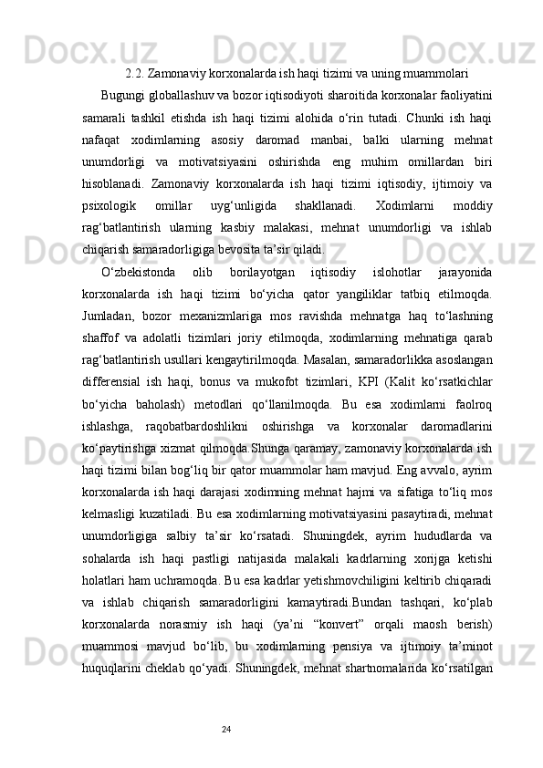 242.2. Zamonaviy korxonalarda ish haqi tizimi va uning muammolari
Bugungi globallashuv va bozor iqtisodiyoti sharoitida korxonalar faoliyatini
samarali   tashkil   etishda   ish   haqi   tizimi   alohida   o‘rin   tutadi.   Chunki   ish   haqi
nafaqat   xodimlarning   asosiy   daromad   manbai,   balki   ularning   mehnat
unumdorligi   va   motivatsiyasini   oshirishda   eng   muhim   omillardan   biri
hisoblanadi.   Zamonaviy   korxonalarda   ish   haqi   tizimi   iqtisodiy,   ijtimoiy   va
psixologik   omillar   uyg‘unligida   shakllanadi.   Xodimlarni   moddiy
rag‘batlantirish   ularning   kasbiy   malakasi,   mehnat   unumdorligi   va   ishlab
chiqarish samaradorligiga bevosita ta’sir qiladi.
O‘zbekistonda   olib   borilayotgan   iqtisodiy   islohotlar   jarayonida
korxonalarda   ish   haqi   tizimi   bo‘yicha   qator   yangiliklar   tatbiq   etilmoqda.
Jumladan,   bozor   mexanizmlariga   mos   ravishda   mehnatga   haq   to‘lashning
shaffof   va   adolatli   tizimlari   joriy   etilmoqda,   xodimlarning   mehnatiga   qarab
rag‘batlantirish usullari kengaytirilmoqda. Masalan, samaradorlikka asoslangan
differensial   ish   haqi,   bonus   va   mukofot   tizimlari,   KPI   (Kalit   ko‘rsatkichlar
bo‘yicha   baholash)   metodlari   qo‘llanilmoqda.   Bu   esa   xodimlarni   faolroq
ishlashga,   raqobatbardoshlikni   oshirishga   va   korxonalar   daromadlarini
ko‘paytirishga xizmat  qilmoqda.Shunga qaramay, zamonaviy korxonalarda ish
haqi tizimi bilan bog‘liq bir qator muammolar ham mavjud. Eng avvalo, ayrim
korxonalarda  ish   haqi   darajasi  xodimning  mehnat  hajmi  va  sifatiga  to‘liq  mos
kelmasligi kuzatiladi. Bu esa xodimlarning motivatsiyasini pasaytiradi, mehnat
unumdorligiga   salbiy   ta’sir   ko‘rsatadi.   Shuningdek,   ayrim   hududlarda   va
sohalarda   ish   haqi   pastligi   natijasida   malakali   kadrlarning   xorijga   ketishi
holatlari ham uchramoqda. Bu esa kadrlar yetishmovchiligini keltirib chiqaradi
va   ishlab   chiqarish   samaradorligini   kamaytiradi.Bundan   tashqari,   ko‘plab
korxonalarda   norasmiy   ish   haqi   (ya’ni   “konvert”   orqali   maosh   berish)
muammosi   mavjud   bo‘lib,   bu   xodimlarning   pensiya   va   ijtimoiy   ta’minot
huquqlarini cheklab qo‘yadi. Shuningdek, mehnat shartnomalarida ko‘rsatilgan 