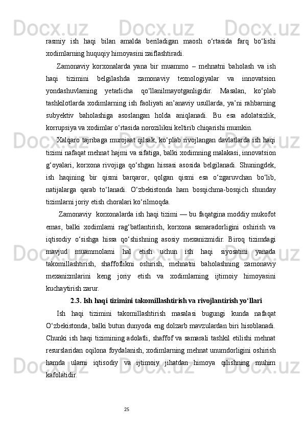 25rasmiy   ish   haqi   bilan   amalda   beriladigan   maosh   o‘rtasida   farq   bo‘lishi
xodimlarning huquqiy himoyasini zaiflashtiradi.
Zamonaviy   korxonalarda   yana   bir   muammo   –   mehnatni   baholash   va   ish
haqi   tizimini   belgilashda   zamonaviy   texnologiyalar   va   innovatsion
yondashuvlarning   yetarlicha   qo‘llanilmayotganligidir.   Masalan,   ko‘plab
tashkilotlarda   xodimlarning   ish   faoliyati   an’anaviy   usullarda,   ya’ni   rahbarning
subyektiv   baholashiga   asoslangan   holda   aniqlanadi.   Bu   esa   adolatsizlik,
korrupsiya va xodimlar o‘rtasida norozilikni keltirib chiqarishi mumkin.
Xalqaro tajribaga murojaat  qilsak, ko‘plab rivojlangan davlatlarda ish haqi
tizimi nafaqat mehnat hajmi va sifatiga, balki xodimning malakasi, innovatsion
g‘oyalari,   korxona   rivojiga   qo‘shgan   hissasi   asosida   belgilanadi.   Shuningdek,
ish   haqining   bir   qismi   barqaror,   qolgan   qismi   esa   o‘zgaruvchan   bo‘lib,
natijalarga   qarab   to‘lanadi.   O‘zbekistonda   ham   bosqichma-bosqich   shunday
tizimlarni joriy etish choralari ko‘rilmoqda.
  Zamonaviy   korxonalarda ish haqi tizimi — bu faqatgina moddiy mukofot
emas,   balki   xodimlarni   rag‘batlantirish,   korxona   samaradorligini   oshirish   va
iqtisodiy   o‘sishga   hissa   qo‘shishning   asosiy   mexanizmidir.   Biroq   tizimdagi
mavjud   muammolarni   hal   etish   uchun   ish   haqi   siyosatini   yanada
takomillashtirish,   shaffoflikni   oshirish,   mehnatni   baholashning   zamonaviy
mexanizmlarini   keng   joriy   etish   va   xodimlarning   ijtimoiy   himoyasini
kuchaytirish zarur.
2.3. Ish haqi tizimini takomillashtirish va rivojlantirish yo‘llari
Ish   haqi   tizimini   takomillashtirish   masalasi   bugungi   kunda   nafaqat
O‘zbekistonda, balki butun dunyoda eng dolzarb mavzulardan biri hisoblanadi.
Chunki  ish haqi tizimining adolatli, shaffof va samarali  tashkil  etilishi  mehnat
resurslaridan oqilona foydalanish, xodimlarning mehnat unumdorligini oshirish
hamda   ularni   iqtisodiy   va   ijtimoiy   jihatdan   himoya   qilishning   muhim
kafolatidir. 
