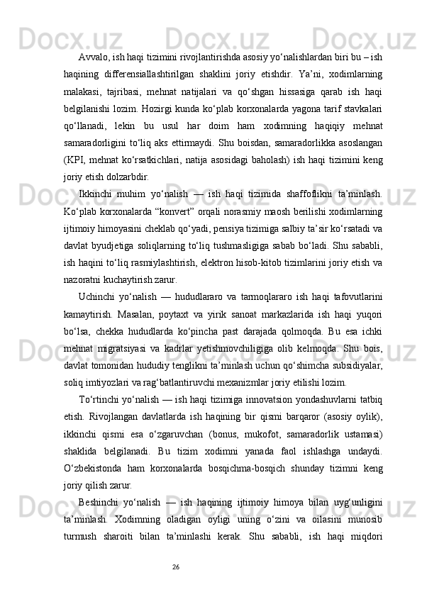 26Avvalo, ish haqi tizimini rivojlantirishda asosiy yo‘nalishlardan biri bu – ish
haqining   differensiallashtirilgan   shaklini   joriy   etishdir.   Ya’ni,   xodimlarning
malakasi,   tajribasi,   mehnat   natijalari   va   qo‘shgan   hissasiga   qarab   ish   haqi
belgilanishi lozim. Hozirgi kunda ko‘plab korxonalarda yagona tarif stavkalari
qo‘llanadi,   lekin   bu   usul   har   doim   ham   xodimning   haqiqiy   mehnat
samaradorligini   to‘liq   aks   ettirmaydi.   Shu  boisdan,   samaradorlikka   asoslangan
(KPI, mehnat  ko‘rsatkichlari, natija  asosidagi  baholash)  ish haqi  tizimini  keng
joriy etish dolzarbdir.
Ikkinchi   muhim   yo‘nalish   —   ish   haqi   tizimida   shaffoflikni   ta’minlash.
Ko‘plab korxonalarda “konvert” orqali norasmiy maosh berilishi xodimlarning
ijtimoiy himoyasini cheklab qo‘yadi, pensiya tizimiga salbiy ta’sir ko‘rsatadi va
davlat   byudjetiga   soliqlarning   to‘liq   tushmasligiga   sabab   bo‘ladi.   Shu   sababli,
ish haqini to‘liq rasmiylashtirish, elektron hisob-kitob tizimlarini joriy etish va
nazoratni kuchaytirish zarur.
Uchinchi   yo‘nalish   —   hududlararo   va   tarmoqlararo   ish   haqi   tafovutlarini
kamaytirish.   Masalan,   poytaxt   va   yirik   sanoat   markazlarida   ish   haqi   yuqori
bo‘lsa,   chekka   hududlarda   ko‘pincha   past   darajada   qolmoqda.   Bu   esa   ichki
mehnat   migratsiyasi   va   kadrlar   yetishmovchiligiga   olib   kelmoqda.   Shu   bois,
davlat tomonidan hududiy tenglikni ta’minlash uchun qo‘shimcha subsidiyalar,
soliq imtiyozlari va rag‘batlantiruvchi mexanizmlar joriy etilishi lozim.
To‘rtinchi yo‘nalish — ish haqi tizimiga innovatsion yondashuvlarni tatbiq
etish.   Rivojlangan   davlatlarda   ish   haqining   bir   qismi   barqaror   (asosiy   oylik),
ikkinchi   qismi   esa   o‘zgaruvchan   (bonus,   mukofot,   samaradorlik   ustamasi)
shaklida   belgilanadi.   Bu   tizim   xodimni   yanada   faol   ishlashga   undaydi.
O‘zbekistonda   ham   korxonalarda   bosqichma-bosqich   shunday   tizimni   keng
joriy qilish zarur.
Beshinchi   yo‘nalish   —   ish   haqining   ijtimoiy   himoya   bilan   uyg‘unligini
ta’minlash.   Xodimning   oladigan   oyligi   uning   o‘zini   va   oilasini   munosib
turmush   sharoiti   bilan   ta’minlashi   kerak.   Shu   sababli,   ish   haqi   miqdori 