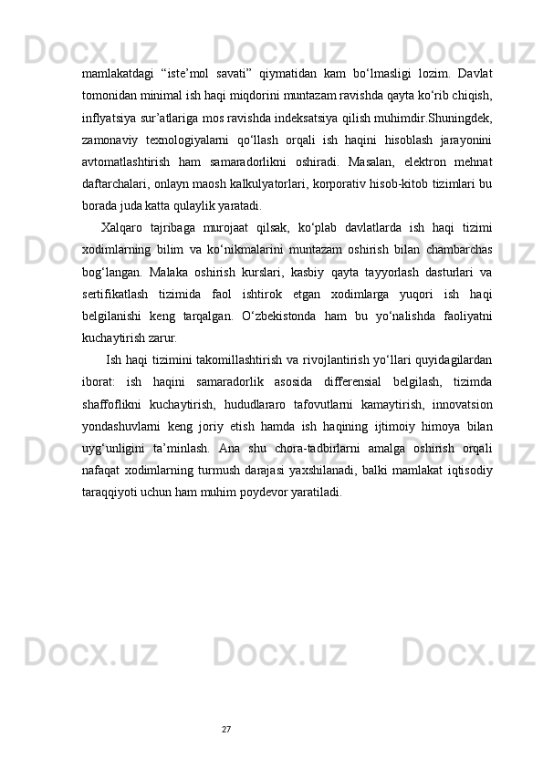 27mamlakatdagi   “iste’mol   savati”   qiymatidan   kam   bo‘lmasligi   lozim.   Davlat
tomonidan minimal ish haqi miqdorini muntazam ravishda qayta ko‘rib chiqish,
inflyatsiya sur’atlariga mos ravishda indeksatsiya qilish muhimdir.Shuningdek,
zamonaviy   texnologiyalarni   qo‘llash   orqali   ish   haqini   hisoblash   jarayonini
avtomatlashtirish   ham   samaradorlikni   oshiradi.   Masalan,   elektron   mehnat
daftarchalari, onlayn maosh kalkulyatorlari, korporativ hisob-kitob tizimlari bu
borada juda katta qulaylik yaratadi.
Xalqaro   tajribaga   murojaat   qilsak,   ko‘plab   davlatlarda   ish   haqi   tizimi
xodimlarning   bilim   va   ko‘nikmalarini   muntazam   oshirish   bilan   chambarchas
bog‘langan.   Malaka   oshirish   kurslari,   kasbiy   qayta   tayyorlash   dasturlari   va
sertifikatlash   tizimida   faol   ishtirok   etgan   xodimlarga   yuqori   ish   haqi
belgilanishi   keng   tarqalgan.   O‘zbekistonda   ham   bu   yo‘nalishda   faoliyatni
kuchaytirish zarur.
  Ish haqi  tizimini  takomillashtirish  va rivojlantirish yo‘llari  quyidagilardan
iborat:   ish   haqini   samaradorlik   asosida   differensial   belgilash,   tizimda
shaffoflikni   kuchaytirish,   hududlararo   tafovutlarni   kamaytirish,   innovatsion
yondashuvlarni   keng   joriy   etish   hamda   ish   haqining   ijtimoiy   himoya   bilan
uyg‘unligini   ta’minlash.   Ana   shu   chora-tadbirlarni   amalga   oshirish   orqali
nafaqat   xodimlarning   turmush   darajasi   yaxshilanadi,   balki   mamlakat   iqtisodiy
taraqqiyoti uchun ham muhim poydevor yaratiladi. 