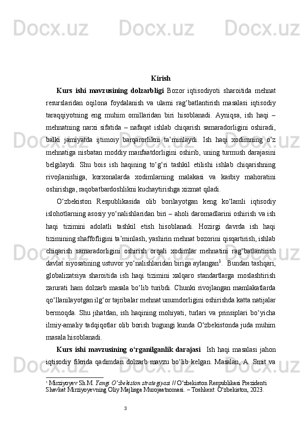 3 Kirish
Kurs   ishi   mavzusining   dolzarbligi   Bozor   iqtisodiyoti   sharoitida   mehnat
resurslaridan   oqilona   foydalanish   va   ularni   rag‘batlantirish   masalasi   iqtisodiy
taraqqiyotning   eng   muhim   omillaridan   biri   hisoblanadi.   Ayniqsa,   ish   haqi   –
mehnatning   narxi   sifatida   –   nafaqat   ishlab   chiqarish   samaradorligini   oshiradi,
balki   jamiyatda   ijtimoiy   barqarorlikni   ta’minlaydi.   Ish   haqi   xodimning   o‘z
mehnatiga nisbatan  moddiy manfaatdorligini  oshirib, uning turmush darajasini
belgilaydi.   Shu   bois   ish   haqining   to‘g‘ri   tashkil   etilishi   ishlab   chiqarishning
rivojlanishiga,   korxonalarda   xodimlarning   malakasi   va   kasbiy   mahoratini
oshirishga, raqobatbardoshlikni kuchaytirishga xizmat qiladi.
O‘zbekiston   Respublikasida   olib   borilayotgan   keng   ko‘lamli   iqtisodiy
islohotlarning asosiy yo‘nalishlaridan biri – aholi daromadlarini oshirish va ish
haqi   tizimini   adolatli   tashkil   etish   hisoblanadi.   Hozirgi   davrda   ish   haqi
tizimining shaffofligini ta’minlash, yashirin mehnat bozorini qisqartirish, ishlab
chiqarish   samaradorligini   oshirish   orqali   xodimlar   mehnatini   rag‘batlantirish
davlat siyosatining ustuvor yo‘nalishlaridan biriga aylangan 1
.    Bundan tashqari,
globalizatsiya   sharoitida   ish   haqi   tizimini   xalqaro   standartlarga   moslashtirish
zarurati   ham  dolzarb  masala  bo‘lib  turibdi.  Chunki   rivojlangan  mamlakatlarda
qo‘llanilayotgan ilg‘or tajribalar mehnat unumdorligini oshirishda katta natijalar
bermoqda.   Shu   jihatdan,   ish   haqining   mohiyati,   turlari   va   prinsiplari   bo‘yicha
ilmiy-amaliy tadqiqotlar olib borish bugungi kunda O‘zbekistonda juda muhim
masala hisoblanadi.
Kurs   ishi   mavzusining   o‘rganilganlik   darajasi     Ish   haqi   masalasi   jahon
iqtisodiy  fikrida   qadimdan   dolzarb  mavzu   bo‘lib   kelgan.   Masalan,   A.   Smit   va
1
  Mirziyoyev Sh.M.  Yangi O‘zbekiston strategiyasi  // O‘zbekiston Respublikasi Prezidenti 
Shavkat Mirziyoyevning Oliy Majlisga Murojaatnomasi. – Toshkent: O‘zbekiston, 2023. 