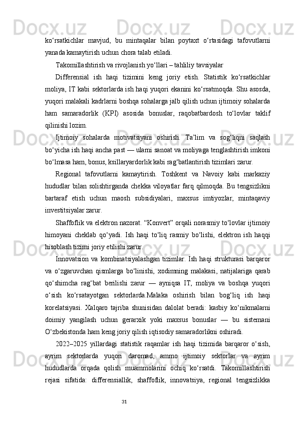 31ko‘rsatkichlar   mavjud,   bu   mintaqalar   bilan   poytaxt   o‘rtasidagi   tafovutlarni
yanada kamaytirish uchun chora talab etiladi.
Takomillashtirish va rivojlanish yo‘llari – tahliliy tavsiyalar
Differensial   ish   haqi   tizimini   keng   joriy   etish.   Statistik   ko‘rsatkichlar
moliya, IT kabi sektorlarda ish haqi yuqori ekanini ko‘rsatmoqda. Shu asosda,
yuqori malakali kadrlarni boshqa sohalarga jalb qilish uchun ijtimoiy sohalarda
ham   samaradorlik   (KPI)   asosida   bonuslar,   raqobatbardosh   to‘lovlar   taklif
qilinishi lozim.
Ijtimoiy   sohalarda   motivatsiyani   oshirish.   Ta’lim   va   sog‘liqni   saqlash
bo‘yicha ish haqi ancha past — ularni sanoat va moliyaga tenglashtirish imkoni
bo‘lmasa ham, bonus, ksillaryardorlik kabi rag‘batlantirish tizimlari zarur.
Regional   tafovutlarni   kamaytirish.   Toshkent   va   Navoiy   kabi   markaziy
hududlar   bilan solishtirganda   chekka  viloyatlar   farq qilmoqda.  Bu  tengsizlikni
bartaraf   etish   uchun   maosh   subsidiyalari,   maxsus   imtiyozlar,   mintaqaviy
investitsiyalar zarur.
Shaffoflik va elektron nazorat. “Konvert” orqali norasmiy to‘lovlar ijtimoiy
himoyani   cheklab   qo‘yadi.   Ish   haqi   to‘liq   rasmiy   bo‘lishi,   elektron   ish   haqqi
hisoblash tizimi joriy etilishi zarur.
Innovatsion   va   kombinatsiyalashgan   tizimlar.   Ish   haqi   strukturasi   barqaror
va   o‘zgaruvchan   qismlarga   bo‘linishi,   xodimning   malakasi,   natijalariga   qarab
qo‘shimcha   rag‘bat   berilishi   zarur   —   ayniqsa   IT,   moliya   va   boshqa   yuqori
o‘sish   ko‘rsatayotgan   sektorlarda.Malaka   oshirish   bilan   bog‘liq   ish   haqi
korelatsiyasi.   Xalqaro   tajriba   shunisidan   dalolat   beradi:   kasbiy   ko‘nikmalarni
doimiy   yangilash   uchun   gerarxik   yoki   maxsus   bonuslar   —   bu   sistemani
O‘zbekistonda ham keng joriy qilish iqtisodiy samaradorlikni oshiradi.
2022–2025   yillardagi   statistik   raqamlar   ish   haqi   tizimida   barqaror   o‘sish,
ayrim   sektorlarda   yuqori   daromad,   ammo   ijtimoiy   sektorlar   va   ayrim
hududlarda   orqada   qolish   muammolarini   ochiq   ko‘rsatdi.   Takomillashtirish
rejasi   sifatida:   differensiallik,   shaffoflik,   innovatsiya,   regional   tengsizlikka 