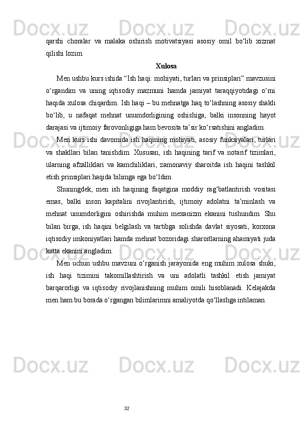 32qarshi   choralar   va   malaka   oshirish   motivatsiyasi   asosiy   omil   bo‘lib   xizmat
qilishi lozim.
Xulosa
Men ushbu kurs ishida “Ish haqi: mohiyati, turlari va prinsiplari” mavzusini
o‘rgandim   va   uning   iqtisodiy   mazmuni   hamda   jamiyat   taraqqiyotidagi   o‘rni
haqida xulosa chiqardim. Ish haqi – bu mehnatga haq to‘lashning asosiy shakli
bo‘lib,   u   nafaqat   mehnat   unumdorligining   oshishiga,   balki   insonning   hayot
darajasi va ijtimoiy farovonligiga ham bevosita ta’sir ko‘rsatishini angladim.
Men   kurs   ishi   davomida   ish   haqining  mohiyati,   asosiy   funksiyalari,   turlari
va   shakllari   bilan   tanishdim.   Xususan,   ish   haqining   tarif   va   notarif   tizimlari,
ularning   afzalliklari   va   kamchiliklari,   zamonaviy   sharoitda   ish   haqini   tashkil
etish prinsiplari haqida bilimga ega bo‘ldim.
Shuningdek,   men   ish   haqining   faqatgina   moddiy   rag‘batlantirish   vositasi
emas,   balki   inson   kapitalini   rivojlantirish,   ijtimoiy   adolatni   ta’minlash   va
mehnat   unumdorligini   oshirishda   muhim   mexanizm   ekanini   tushundim.   Shu
bilan   birga,   ish   haqini   belgilash   va   tartibga   solishda   davlat   siyosati,   korxona
iqtisodiy imkoniyatlari hamda mehnat bozoridagi sharoitlarning ahamiyati juda
katta ekanini angladim.
Men  uchun   ushbu  mavzuni  o‘rganish  jarayonida  eng  muhim   xulosa  shuki,
ish   haqi   tizimini   takomillashtirish   va   uni   adolatli   tashkil   etish   jamiyat
barqarorligi   va   iqtisodiy   rivojlanishning   muhim   omili   hisoblanadi.   Kelajakda
men ham bu borada o‘rgangan bilimlarimni amaliyotda qo‘llashga intilaman. 