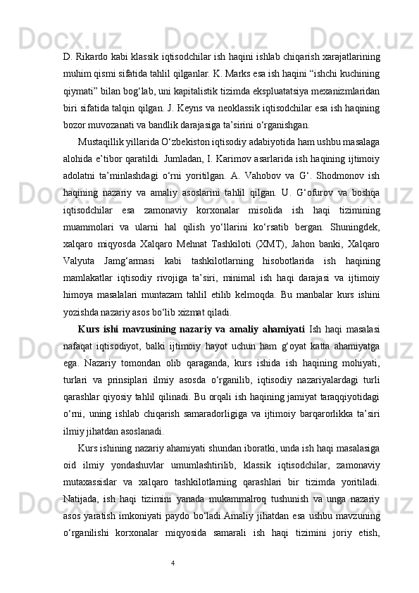 4D. Rikardo kabi klassik iqtisodchilar ish haqini ishlab chiqarish xarajatlarining
muhim qismi sifatida tahlil qilganlar. K. Marks esa ish haqini “ishchi kuchining
qiymati” bilan bog‘lab, uni kapitalistik tizimda ekspluatatsiya mexanizmlaridan
biri sifatida talqin qilgan. J. Keyns va neoklassik iqtisodchilar esa ish haqining
bozor muvozanati va bandlik darajasiga ta’sirini o‘rganishgan.
Mustaqillik yillarida O‘zbekiston iqtisodiy adabiyotida ham ushbu masalaga
alohida e’tibor qaratildi. Jumladan, I. Karimov asarlarida ish haqining ijtimoiy
adolatni   ta’minlashdagi   o‘rni   yoritilgan.   A.   Vahobov   va   G‘.   Shodmonov   ish
haqining   nazariy   va   amaliy   asoslarini   tahlil   qilgan.   U.   G‘ofurov   va   boshqa
iqtisodchilar   esa   zamonaviy   korxonalar   misolida   ish   haqi   tizimining
muammolari   va   ularni   hal   qilish   yo‘llarini   ko‘rsatib   bergan.   Shuningdek,
xalqaro   miqyosda   Xalqaro   Mehnat   Tashkiloti   (XMT),   Jahon   banki,   Xalqaro
Valyuta   Jamg‘armasi   kabi   tashkilotlarning   hisobotlarida   ish   haqining
mamlakatlar   iqtisodiy   rivojiga   ta’siri,   minimal   ish   haqi   darajasi   va   ijtimoiy
himoya   masalalari   muntazam   tahlil   etilib   kelmoqda.   Bu   manbalar   kurs   ishini
yozishda nazariy asos bo‘lib xizmat qiladi.
Kurs   ishi   mavzusining   nazariy   va   amaliy   ahamiyati   Ish   haqi   masalasi
nafaqat   iqtisodiyot,   balki   ijtimoiy   hayot   uchun   ham   g‘oyat   katta   ahamiyatga
ega.   Nazariy   tomondan   olib   qaraganda,   kurs   ishida   ish   haqining   mohiyati,
turlari   va   prinsiplari   ilmiy   asosda   o‘rganilib,   iqtisodiy   nazariyalardagi   turli
qarashlar qiyosiy tahlil qilinadi. Bu orqali ish haqining jamiyat taraqqiyotidagi
o‘rni,   uning   ishlab   chiqarish   samaradorligiga   va   ijtimoiy   barqarorlikka   ta’siri
ilmiy jihatdan asoslanadi.
Kurs ishining nazariy ahamiyati shundan iboratki, unda ish haqi masalasiga
oid   ilmiy   yondashuvlar   umumlashtirilib,   klassik   iqtisodchilar,   zamonaviy
mutaxassislar   va   xalqaro   tashkilotlarning   qarashlari   bir   tizimda   yoritiladi.
Natijada,   ish   haqi   tizimini   yanada   mukammalroq   tushunish   va   unga   nazariy
asos   yaratish   imkoniyati   paydo   bo‘ladi.Amaliy   jihatdan   esa   ushbu   mavzuning
o‘rganilishi   korxonalar   miqyosida   samarali   ish   haqi   tizimini   joriy   etish, 