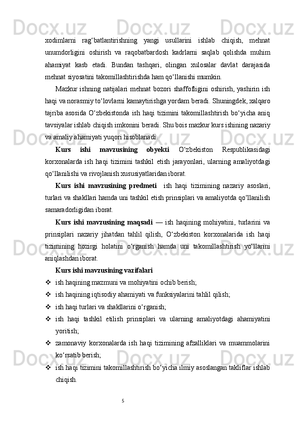 5xodimlarni   rag‘batlantirishning   yangi   usullarini   ishlab   chiqish,   mehnat
unumdorligini   oshirish   va   raqobatbardosh   kadrlarni   saqlab   qolishda   muhim
ahamiyat   kasb   etadi.   Bundan   tashqari,   olingan   xulosalar   davlat   darajasida
mehnat siyosatini takomillashtirishda ham qo‘llanishi mumkin.
Mazkur  ishning natijalari  mehnat bozori  shaffofligini oshirish, yashirin ish
haqi va norasmiy to‘lovlarni kamaytirishga yordam beradi. Shuningdek, xalqaro
tajriba  asosida   O‘zbekistonda  ish   haqi   tizimini  takomillashtirish   bo‘yicha  aniq
tavsiyalar ishlab chiqish imkonini beradi. Shu bois mazkur kurs ishining nazariy
va amaliy ahamiyati yuqori hisoblanadi.
Kurs   ishi   mavzusining   obyekti   O‘zbekiston   Respublikasidagi
korxonalarda   ish   haqi   tizimini   tashkil   etish   jarayonlari,   ularning   amaliyotdagi
qo‘llanilishi va rivojlanish xususiyatlaridan iborat.
Kurs   ishi   mavzusining   predmeti     ish   haqi   tizimining   nazariy   asoslari,
turlari va shakllari hamda uni tashkil etish prinsiplari va amaliyotda qo‘llanilish
samaradorligidan iborat.
Kurs   ishi   mavzusining   maqsadi   —   ish   haqining   mohiyatini,   turlarini   va
prinsiplari   nazariy   jihatdan   tahlil   qilish,   O‘zbekiston   korxonalarida   ish   haqi
tizimining   hozirgi   holatini   o‘rganish   hamda   uni   takomillashtirish   yo‘llarini
aniqlashdan iborat.
Kurs ishi mavzusining vazifalari
 ish haqining mazmuni va mohiyatini ochib berish;
 ish haqining iqtisodiy ahamiyati va funksiyalarini tahlil qilish;
 ish haqi turlari va shakllarini o‘rganish;
 ish   haqi   tashkil   etilish   prinsiplari   va   ularning   amaliyotdagi   ahamiyatini
yoritish;
 zamonaviy   korxonalarda   ish   haqi   tizimining   afzalliklari   va   muammolarini
ko‘rsatib berish;
 ish haqi tizimini takomillashtirish bo‘yicha ilmiy asoslangan takliflar ishlab
chiqish. 