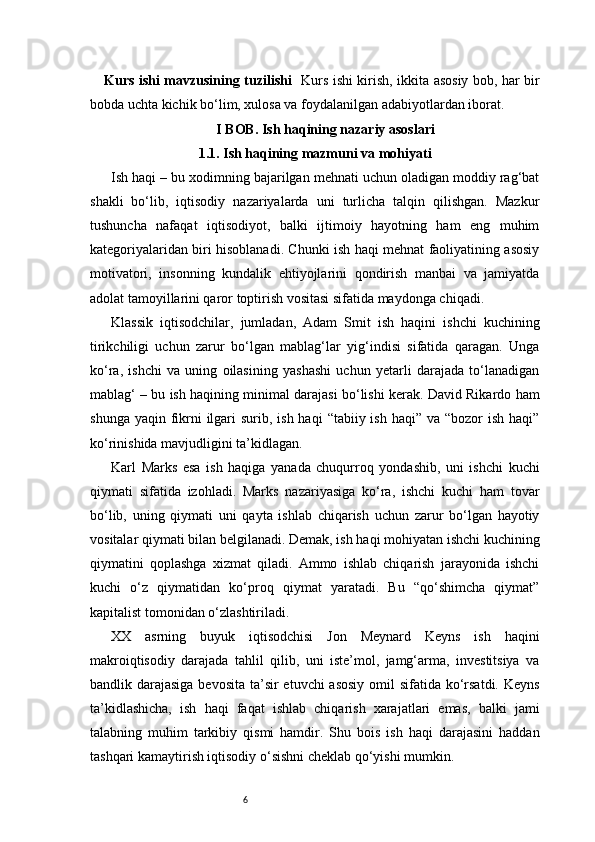 6Kurs ishi mavzusining tuzilishi    Kurs ishi kirish, ikkita asosiy bob, har bir
bobda uchta kichik bo‘lim, xulosa va foydalanilgan adabiyotlardan iborat.
I BOB. Ish haqining nazariy asoslari
1.1. Ish haqining mazmuni va mohiyati
Ish haqi – bu xodimning bajarilgan mehnati uchun oladigan moddiy rag‘bat
shakli   bo‘lib,   iqtisodiy   nazariyalarda   uni   turlicha   talqin   qilishgan.   Mazkur
tushuncha   nafaqat   iqtisodiyot,   balki   ijtimoiy   hayotning   ham   eng   muhim
kategoriyalaridan biri hisoblanadi. Chunki ish haqi mehnat faoliyatining asosiy
motivatori,   insonning   kundalik   ehtiyojlarini   qondirish   manbai   va   jamiyatda
adolat tamoyillarini qaror toptirish vositasi sifatida maydonga chiqadi.
Klassik   iqtisodchilar,   jumladan,   Adam   Smit   ish   haqini   ishchi   kuchining
tirikchiligi   uchun   zarur   bo‘lgan   mablag‘lar   yig‘indisi   sifatida   qaragan.   Unga
ko‘ra,   ishchi   va   uning   oilasining   yashashi   uchun   yetarli   darajada   to‘lanadigan
mablag‘ – bu ish haqining minimal darajasi bo‘lishi kerak. David Rikardo ham
shunga yaqin  fikrni  ilgari  surib, ish haqi  “tabiiy ish haqi” va “bozor  ish  haqi”
ko‘rinishida mavjudligini ta’kidlagan.
Karl   Marks   esa   ish   haqiga   yanada   chuqurroq   yondashib,   uni   ishchi   kuchi
qiymati   sifatida   izohladi.   Marks   nazariyasiga   ko‘ra,   ishchi   kuchi   ham   tovar
bo‘lib,   uning   qiymati   uni   qayta   ishlab   chiqarish   uchun   zarur   bo‘lgan   hayotiy
vositalar qiymati bilan belgilanadi. Demak, ish haqi mohiyatan ishchi kuchining
qiymatini   qoplashga   xizmat   qiladi.   Ammo   ishlab   chiqarish   jarayonida   ishchi
kuchi   o‘z   qiymatidan   ko‘proq   qiymat   yaratadi.   Bu   “qo‘shimcha   qiymat”
kapitalist tomonidan o‘zlashtiriladi.
XX   asrning   buyuk   iqtisodchisi   Jon   Meynard   Keyns   ish   haqini
makroiqtisodiy   darajada   tahlil   qilib,   uni   iste’mol,   jamg‘arma,   investitsiya   va
bandlik darajasiga bevosita  ta’sir  etuvchi asosiy  omil sifatida ko‘rsatdi. Keyns
ta’kidlashicha,   ish   haqi   faqat   ishlab   chiqarish   xarajatlari   emas,   balki   jami
talabning   muhim   tarkibiy   qismi   hamdir.   Shu   bois   ish   haqi   darajasini   haddan
tashqari kamaytirish iqtisodiy o‘sishni cheklab qo‘yishi mumkin. 