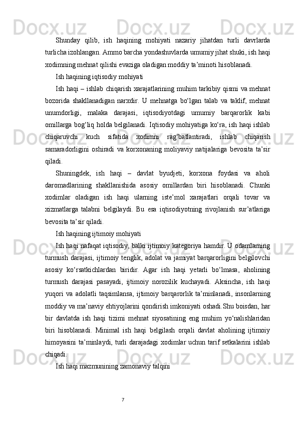 7Shunday   qilib,   ish   haqining   mohiyati   nazariy   jihatdan   turli   davrlarda
turlicha izohlangan. Ammo barcha yondashuvlarda umumiy jihat shuki, ish haqi
xodimning mehnat qilishi evaziga oladigan moddiy ta’minoti hisoblanadi.
Ish haqining iqtisodiy mohiyati
Ish haqi – ishlab chiqarish xarajatlarining muhim tarkibiy qismi va mehnat
bozorida   shakllanadigan   narxdir.   U   mehnatga   bo‘lgan   talab   va   taklif,   mehnat
unumdorligi,   malaka   darajasi,   iqtisodiyotdagi   umumiy   barqarorlik   kabi
omillarga bog‘liq holda belgilanadi. Iqtisodiy mohiyatiga ko‘ra, ish haqi ishlab
chiqaruvchi   kuch   sifatida   xodimni   rag‘batlantiradi,   ishlab   chiqarish
samaradorligini   oshiradi   va   korxonaning   moliyaviy   natijalariga   bevosita   ta’sir
qiladi.
Shuningdek,   ish   haqi   –   davlat   byudjeti,   korxona   foydasi   va   aholi
daromadlarining   shakllanishida   asosiy   omillardan   biri   hisoblanadi.   Chunki
xodimlar   oladigan   ish   haqi   ularning   iste’mol   xarajatlari   orqali   tovar   va
xizmatlarga   talabni   belgilaydi.   Bu   esa   iqtisodiyotning   rivojlanish   sur’atlariga
bevosita ta’sir qiladi.
Ish haqining ijtimoiy mohiyati
Ish haqi nafaqat iqtisodiy, balki ijtimoiy kategoriya hamdir. U odamlarning
turmush   darajasi,   ijtimoiy   tenglik,   adolat   va   jamiyat   barqarorligini   belgilovchi
asosiy   ko‘rsatkichlardan   biridir.   Agar   ish   haqi   yetarli   bo‘lmasa,   aholining
turmush   darajasi   pasayadi,   ijtimoiy   norozilik   kuchayadi.   Aksincha,   ish   haqi
yuqori   va   adolatli   taqsimlansa,   ijtimoiy   barqarorlik   ta’minlanadi,   insonlarning
moddiy va ma’naviy ehtiyojlarini qondirish imkoniyati oshadi.Shu boisdan, har
bir   davlatda   ish   haqi   tizimi   mehnat   siyosatining   eng   muhim   yo‘nalishlaridan
biri   hisoblanadi.   Minimal   ish   haqi   belgilash   orqali   davlat   aholining   ijtimoiy
himoyasini ta’minlaydi, turli darajadagi  xodimlar uchun tarif setkalarini  ishlab
chiqadi.
Ish haqi mazmunining zamonaviy talqini 