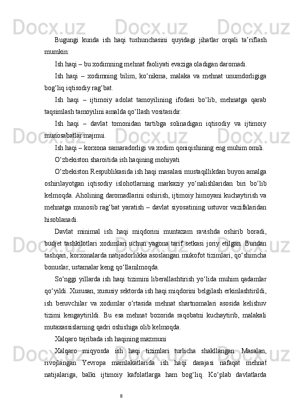 8Bugungi   kunda   ish   haqi   tushunchasini   quyidagi   jihatlar   orqali   ta’riflash
mumkin:
Ish haqi – bu xodimning mehnat faoliyati evaziga oladigan daromadi.
Ish   haqi   –   xodimning   bilim,   ko‘nikma,   malaka   va   mehnat   unumdorligiga
bog‘liq iqtisodiy rag‘bat.
Ish   haqi   –   ijtimoiy   adolat   tamoyilining   ifodasi   bo‘lib,   mehnatga   qarab
taqsimlash tamoyilini amalda qo‘llash vositasidir.
Ish   haqi   –   davlat   tomonidan   tartibga   solinadigan   iqtisodiy   va   ijtimoiy
munosabatlar majmui.
Ish haqi – korxona samaradorligi va xodim qoniqishining eng muhim omili.
O‘zbekiston sharoitida ish haqining mohiyati
O‘zbekiston Respublikasida ish haqi masalasi mustaqillikdan buyon amalga
oshirilayotgan   iqtisodiy   islohotlarning   markaziy   yo‘nalishlaridan   biri   bo‘lib
kelmoqda. Aholining daromadlarini oshirish, ijtimoiy himoyani kuchaytirish va
mehnatga munosib rag‘bat  yaratish – davlat  siyosatining  ustuvor  vazifalaridan
hisoblanadi.
Davlat   minimal   ish   haqi   miqdorini   muntazam   ravishda   oshirib   boradi,
budjet   tashkilotlari   xodimlari   uchun   yagona   tarif   setkasi   joriy   etilgan.   Bundan
tashqari, korxonalarda natijadorlikka asoslangan mukofot tizimlari, qo‘shimcha
bonuslar, ustamalar keng qo‘llanilmoqda.
So‘nggi  yillarda ish haqi  tizimini  liberallashtirish yo‘lida  muhim  qadamlar
qo‘yildi. Xususan, xususiy sektorda ish haqi miqdorini belgilash erkinlashtirildi,
ish   beruvchilar   va   xodimlar   o‘rtasida   mehnat   shartnomalari   asosida   kelishuv
tizimi   kengaytirildi.   Bu   esa   mehnat   bozorida   raqobatni   kuchaytirib,   malakali
mutaxassislarning qadri oshishiga olib kelmoqda.
Xalqaro tajribada ish haqining mazmuni
Xalqaro   miqyosda   ish   haqi   tizimlari   turlicha   shakllangan.   Masalan,
rivojlangan   Yevropa   mamlakatlarida   ish   haqi   darajasi   nafaqat   mehnat
natijalariga,   balki   ijtimoiy   kafolatlarga   ham   bog‘liq.   Ko‘plab   davlatlarda 