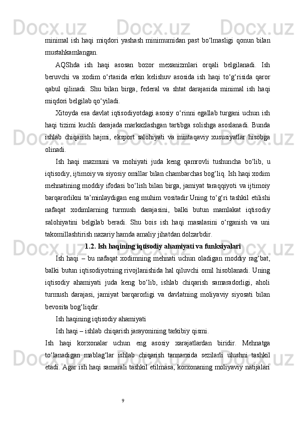 9minimal   ish   haqi   miqdori   yashash   minimumidan   past   bo‘lmasligi   qonun   bilan
mustahkamlangan.
AQShda   ish   haqi   asosan   bozor   mexanizmlari   orqali   belgilanadi.   Ish
beruvchi   va   xodim   o‘rtasida   erkin   kelishuv   asosida   ish   haqi   to‘g‘risida   qaror
qabul   qilinadi.   Shu   bilan   birga,   federal   va   shtat   darajasida   minimal   ish   haqi
miqdori belgilab qo‘yiladi.
Xitoyda esa  davlat iqtisodiyotdagi  asosiy  o‘rinni egallab turgani  uchun ish
haqi  tizimi   kuchli  darajada  markazlashgan  tartibga solishga   asoslanadi.   Bunda
ishlab   chiqarish   hajmi,   eksport   salohiyati   va   mintaqaviy   xususiyatlar   hisobga
olinadi.
Ish   haqi   mazmuni   va   mohiyati   juda   keng   qamrovli   tushuncha   bo‘lib,   u
iqtisodiy, ijtimoiy va siyosiy omillar bilan chambarchas bog‘liq. Ish haqi xodim
mehnatining moddiy ifodasi bo‘lish bilan birga, jamiyat taraqqiyoti va ijtimoiy
barqarorlikni ta’minlaydigan eng muhim  vositadir.Uning to‘g‘ri tashkil  etilishi
nafaqat   xodimlarning   turmush   darajasini,   balki   butun   mamlakat   iqtisodiy
salohiyatini   belgilab   beradi.   Shu   bois   ish   haqi   masalasini   o‘rganish   va   uni
takomillashtirish nazariy hamda amaliy jihatdan dolzarbdir.
1.2. Ish haqining iqtisodiy ahamiyati va funksiyalari
Ish   haqi   –   bu   nafaqat   xodimning   mehnati   uchun   oladigan   moddiy   rag‘bat,
balki butun iqtisodiyotning rivojlanishida hal qiluvchi omil hisoblanadi. Uning
iqtisodiy   ahamiyati   juda   keng   bo‘lib,   ishlab   chiqarish   samaradorligi,   aholi
turmush   darajasi,   jamiyat   barqarorligi   va   davlatning   moliyaviy   siyosati   bilan
bevosita bog‘liqdir.
Ish haqining iqtisodiy ahamiyati
Ish haqi – ishlab chiqarish jarayonining tarkibiy qismi.
Ish   haqi   korxonalar   uchun   eng   asosiy   xarajatlardan   biridir.   Mehnatga
to‘lanadigan   mablag‘lar   ishlab   chiqarish   tannarxida   sezilarli   ulushni   tashkil
etadi. Agar ish haqi samarali tashkil etilmasa, korxonaning moliyaviy natijalari 