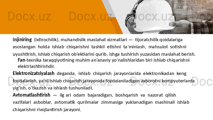 Injiniring   (ixtirochilik), muhandislik maslahat xizmatlari —  tijoratchilik qoidalariga 
asoslangan  holda  ishlab  chiqarishni  tashkil  etishni  ta’minlash,  mahsulot  sotishni 
uyushtirish, ishlab chiqarish ob’ektlarini qurib, ishga tushirish yuzasidan maslahat berish. 
Fan -texnika taraqqiyotining muhim an’anaviy yo‘nalishlaridan biri ishlab chiqarishni 
elektrlashtirishdir. 
Elektronizatsiyalash   deganda,  ishlab  chiqarish  jarayonlarida  elektronikadan  keng 
foydalanish, ya’ni ishlab chiqarish jarayonida foydalaniladigan axborotni kompyuterlarda 
yig‘ish, o‘tkazish va ishlash tushuniladi. 
Avtomatlashtirish   —  ilg ari  odam  bajaradigan,  boshqarish  va  nazorat  qilish 
vazifalari  asboblar,  avtomatik  qurilmalar  zimmasiga  yuklanadigan  mashinali  ishlab 
chiqarishni rivojlantirish jarayoni. 