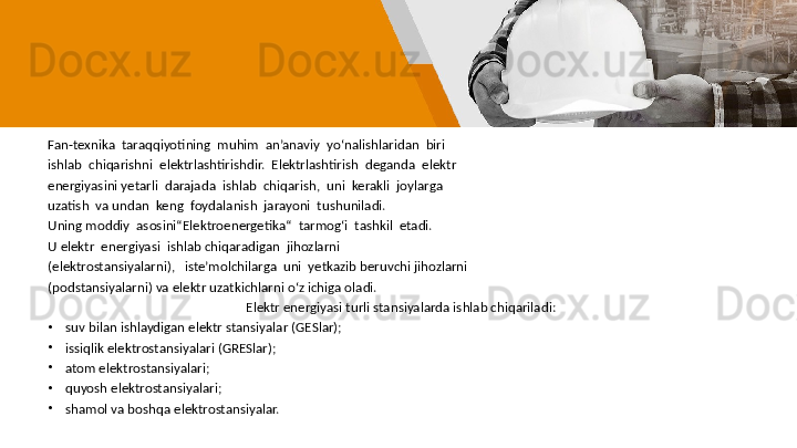 Fan-texnika  taraqqiyotining  muhim  an’anaviy  yo‘nalishlaridan  biri
ishlab  chiqarishni  elektrlashtirishdir.  Elektrlashtirish  deganda  elektr
energiyasini yetarli  darajada  ishlab  chiqarish,  uni  kerakli  joylarga 
uzatish  va undan  keng  foydalanish  jarayoni  tushuniladi.  
Uning moddiy  asosini“Elektroenergetika“  tarmog‘i  tashkil  etadi.  
U elektr  energiyasi  ishlab chiqaradigan  jihozlarni       
(elektrostansiyalarni),   iste’molchilarga  uni  yetkazib beruvchi jihozlarni 
(podstansiyalarni) va elektr uzatkichlarni o‘z ichiga oladi.
Elektr energiyasi turli stansiyalarda ishlab chiqariladi:
•
  suv bilan ishlaydigan elektr stansiyalar (GESlar);
•
  issiqlik elektrostansiyalari (GRESlar);
•
  atom elektrostansiyalari;
•
  quyosh elektrostansiyalari;
•
  shamol va boshqa elektrostansiyalar. 