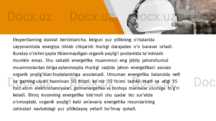 Ekspertlarning  dalolat  berishlaricha,  kelgusi  yuz  yillikning  o‘rtalarida
sayyoramizda  energiya  ishlab  chiqarish  hozirgi  darajadan  o‘n  baravar  ortadi. 
Bunday o‘sishni qayta tiklanmaydigan organik yoqilg‘i yordamida ta’minlash
mumkin  emas.  Shu  sababli  energetika  muammosi  eng  jiddiy  jahonshumul
muammolardan biriga aylanmoqda. Hozirgi  vaqtda  jahon  energetikasi  asosan  
organik  yoqilg‘idan foydalanishga  asoslanadi.  Umuman  energetika  balansida  neft  
va  gazning ulushi  taxminan  50  foizni,  ko‘mir  35  foizni  tashkil  etadi  va  atigi  15  
foizi atom  elektrostansiyalari, gidroenergetika va boshqa  manbalar ulushiga  to‘g‘ri
keladi.  Biroq  insonning  energetika  iste’moli  shu  qadar  tez  sur’atda
o‘smoqdaki,  organik  yoqilg‘i  kabi  an’anaviy  energetika  resurslarining
zahiralari  navbatdagi  yuz  yillikdayoq  yetarli  bo‘lmay  qoladi.  