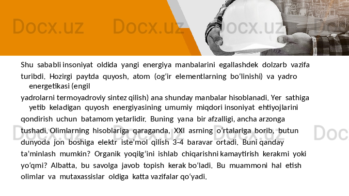 Shu  sababli insoniyat  oldida  yangi  energiya  manbalarini  egallashdek  dolzarb  vazifa
turibdi.  Hozirgi  paytda  quyosh,  atom  (og‘ir  elementlarning  bo‘linishi)  va  yadro 
energetikasi (engil 
yadrolarni termoyadroviy sintez qilish) ana shunday manbalar hisoblanadi. Yer  sathiga  
yetib  keladigan  quyosh  energiyasining  umumiy  miqdori insoniyat  ehtiyojlarini  
qondirish  uchun  batamom yetarlidir.  Buning  yana  bir afzalligi, ancha arzonga 
tushadi. Olimlarning  hisoblariga  qaraganda,  XXI  asrning  o‘rtalariga  borib,  butun  
dunyoda  jon  boshiga  elektr  iste’mol  qilish  3-4  baravar  ortadi.  Buni qanday  
ta’minlash  mumkin?  Organik  yoqilg‘ini  ishlab  chiqarishni kamaytirish  kerakmi  yoki  
yo‘qmi?  Albatta,  bu  savolga  javob  topish  kerak bo‘ladi.  Bu  muammoni  hal  etish  
olimlar  va  mutaxassislar  oldiga  katta vazifalar qo‘yadi. 