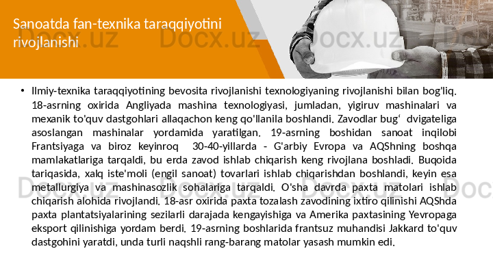 Sanoatda fan-texnika taraqqiyotini 
rivojlanishi
•
Ilmiy-texnika  taraqqiyotining  bevosita  rivojlanishi  texnologiyaning  rivojlanishi  bilan  bog'liq. 
18-asrning  oxirida  Angliyada  mashina  texnologiyasi,  jumladan,  yigiruv  mashinalari  va 
mexanik to'quv dastgohlari allaqachon keng qo'llanila boshlandi. Zavodlar bug‘  dvigateliga 
asoslangan  mashinalar  yordamida  yaratilgan.  19-asrning  boshidan  sanoat  inqilobi 
Frantsiyaga  va  biroz  keyinroq    30-40-yillarda  -  G'arbiy  Evropa  va  AQShning  boshqa 
mamlakatlariga  tarqaldi,  bu  erda  zavod  ishlab  chiqarish  keng  rivojlana  boshladi.  Buqoida 
tariqasida,  xalq  iste'moli  (engil  sanoat)  tovarlari  ishlab  chiqarishdan  boshlandi,  keyin  esa 
metallurgiya  va  mashinasozlik  sohalariga  tarqaldi.  O'sha  davrda  paxta  matolari  ishlab 
chiqarish alohida rivojlandi. 18-asr oxirida paxta tozalash zavodining ixtiro qilinishi AQShda 
paxta  plantatsiyalarining  sezilarli  darajada  kengayishiga  va  Amerika  paxtasining  Yevropaga 
eksport  qilinishiga  yordam  berdi.  19-asrning  boshlarida  frantsuz  muhandisi  Jakkard  to'quv 
dastgohini yaratdi, unda turli naqshli rang-barang matolar yasash mumkin edi. 