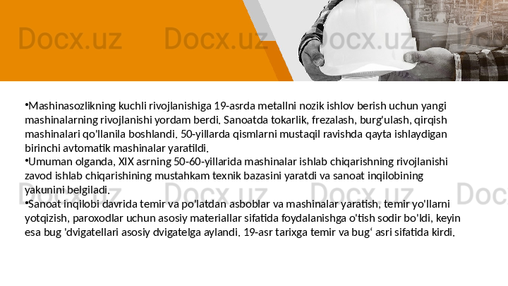 •
Mashinasozlikning kuchli rivojlanishiga 19-asrda metallni nozik ishlov berish uchun yangi 
mashinalarning rivojlanishi yordam berdi. Sanoatda tokarlik, frezalash, burg'ulash, qirqish 
mashinalari qo'llanila boshlandi. 50-yillarda qismlarni mustaqil ravishda qayta ishlaydigan 
birinchi avtomatik mashinalar yaratildi. 
•
Umuman olganda, XIX asrning 50-60-yillarida mashinalar ishlab chiqarishning rivojlanishi 
zavod ishlab chiqarishining mustahkam texnik bazasini yaratdi va sanoat inqilobining 
yakunini belgiladi. 
•
Sanoat inqilobi davrida temir va po'latdan asboblar va mashinalar yaratish, temir yo'llarni 
yotqizish, paroxodlar uchun asosiy materiallar sifatida foydalanishga o'tish sodir bo'ldi, keyin 
esa bug 'dvigatellari asosiy dvigatelga aylandi. 19-asr tarixga temir va bugʻ asri sifatida kirdi. 