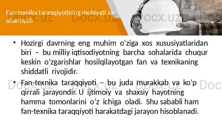 Fan-texnika taraqqiyotining mohiyati va 
ahamiyati
•
Hozirgi  davrning  eng  muhim  o‘ziga  xos  xususiyatlaridan  
biri  –  bu   milliy iqtisodiyotning  barcha  sohalarida  chuqur  
keskin  o‘zgarishlar  hosilqilayotgan  fan  va  texnikaning  
shiddatli  rivojidir. 
•
Fan-texnika  taraqqiyoti  –  bu  juda  murakkab  va  ko‘p  
qirrali  jarayondir. U  ijtimoiy  va  shaxsiy  hayotning  
hamma  tomonlarini  o‘z  ichiga  oladi.  Shu   sababli ham 
fan-texnika taraqqiyoti   harakatdagi jarayon hisoblanadi.  