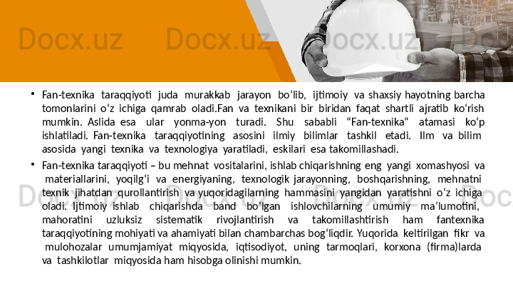 •
Fan-texnika    taraqqiyoti    juda    murakkab    jarayon    bo‘lib,    ijtimoiy    va   shaxsiy  hayotning  barcha 
tomonlarini  o‘z  ichiga  qamrab  oladi.Fan  va  texnikani  bir  biridan  faqat  shartli  ajratib  ko‘rish 
mumkin.  Aslida   esa    ular    yonma-yon    turadi.    Shu    sababli    “Fan-texnika“    atamasi    ko‘p  
ishlatiladi.   Fan-texnika    taraqqiyotining    asosini    ilmiy    bilimlar    tashkil    etadi.    Ilm    va   bilim   
asosida  yangi  texnika  va  texnologiya  yaratiladi,  eskilari  esa   takomillashadi. 
•
Fan-texnika taraqqiyoti – bu mehnat  vositalarini, ishlab chiqarishning   eng  yangi  xomashyosi  va 
  materiallarini,    yoqilg‘i    va    energiyaning,    texnologik   jarayonning,    boshqarishning,    mehnatni   
texnik  jihatdan  qurollantirish  va   yuqoridagilarning  hammasini  yangidan  yaratishni  o‘z  ichiga  
oladi.   Ijtimoiy   ishlab    chiqarishda    band    bo‘lgan    ishlovchilarning    umumiy    ma’lumotini,   
mahoratini    uzluksiz    sistematik    rivojlantirish    va    takomillashtirish    ham    fantexnika 
taraqqiyotining mohiyati va ahamiyati bilan chambarchas bog‘liqdir.   Yuqorida  keltirilgan  fikr  va 
  mulohozalar    umumjamiyat    miqyosida,    iqtisodiyot,    uning    tarmoqlari,    korxona    (firma)larda   
va  tashkilotlar  miqyosida   ham hisobga olinishi mumkin.  