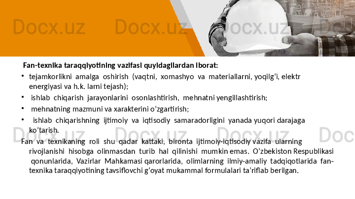   Fan-texnika taraqqiyotining vazifasi quyidagilardan iborat:
•
tejamkorlikni  amalga  oshirish  (vaqtni,  xomashyo  va  materiallarni, yoqilg‘i, elektr 
energiyasi va h.k. larni tejash);
•
  ishlab  chiqarish  jarayonlarini  osonlashtirish,  mehnatni yengillashtirish;
•
  mehnatning mazmuni va xarakterini o‘zgartirish;
•
   ishlab  chiqarishning  ijtimoiy  va  iqtisodiy  samaradorligini  yanada yuqori darajaga 
ko‘tarish. 
Fan  va  texnikaning  roli  shu  qadar  kattaki,  bironta  ijtimoiy-iqtisodiy vazifa  ularning 
rivojlanishi  hisobga  olinmasdan  turib  hal  qilinishi  mumkin emas.  O‘zbekiston Respublikasi 
 qonunlarida,  Vazirlar  Mahkamasi qarorlarida,  olimlarning  ilmiy-amaliy  tadqiqotlarida  fan-
texnika taraqqiyotining tavsiflovchi g‘oyat mukammal formulalari ta’riflab berilgan. 