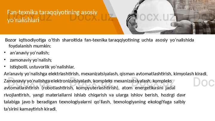 Fan-texnika taraqqiyotining asosiy 
yo‘nalishlari
  Bozor  iqtisodiyotiga  o‘tish  sharoitida  fan-texnika taraqqiyotining  uchta  asosiy  yo‘nalishida 
foydalanish mumkin:
•
  an’anaviy yo‘nalish;
•
  zamonaviy yo‘nalish;
•
  istiqbolli, ustuvorlik yo‘nalishlar.
An’anaviy yo‘nalishga elektrlashtirish, mexanizatsiyalash, qisman avtomatlashtirish, kimyolash kiradi.
Zamonaviy yo‘nalishga elektronizatsiyalash, kompleks mexanizatsiyalash, kompleks 
avtomatlashtirish  (robotlashtirish,  kompyuterlashtirish),  atom  energetikasini  jadal 
rivojlantirish,  yangi  materiallarni  ishlab  chiqarish  va  ularga  ishlov  berish,  hozirgi  davr 
talabiga  javo b  beradigan  texnologiyalarni  qo‘llash,  texnologiyaning  ekologiYaga  salbiy 
ta’sirini kamaytirish kiradi. 