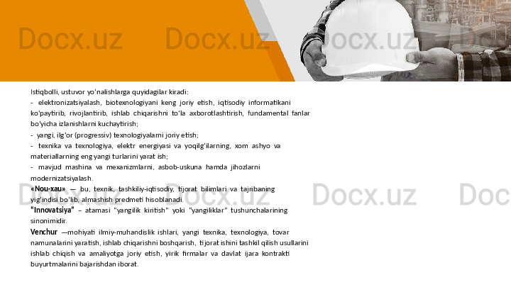 Istiqbolli, ustuvor yo‘nalishlarga quyidagilar kiradi:
-   elektronizatsiyalash,  biotexnologiyani  keng  joriy  etish,  iqtisodiy  informatikani 
ko‘paytirib,  rivojlantirib,  ishlab  chiqarishni  to‘la  axborotlashtirish,  fundamental  fanlar 
bo‘yicha izlanishlarni kuchaytirish;
-  yangi, ilg‘or (progressiv) texnologiyalarni joriy etish;
-   texnika  va  texnologiya,  elektr  energiyasi  va  yoqilg‘ilarning,  xom  ashyo  va 
materiallarning eng yangi turlarini yarat ish;
-   mavjud  mashina  va  mexanizmlarni,  asbob-uskuna  hamda  jihozlarni 
modernizatsiyalash.
«Nou-xau»   —  bu,  texnik,  tashkiliy-iqtisodiy,  tijorat  bilimlari  va  tajribaning 
yig‘indisi bo‘lib, almashish predmeti hisoblanadi. 
“ Innovatsiya”   –  atamasi  “yangilik  kiritish”  yoki  “yangiliklar”  tushunchalarining 
sinonimidir.
Venchur   —mohiyati  ilmiy-muhandislik  ishlari,  yangi  texnika,  texnologiya,  tovar 
namunalarini yaratish, ishlab chiqarishni boshqarish,  tijorat ishini tashkil qilish usullarini 
ishlab  chiqish  va  amaliyotga  joriy  etish,  yirik  firmalar  va  davlat  ijara  kontrakti 
buyurtmalarini bajarishdan iborat. 