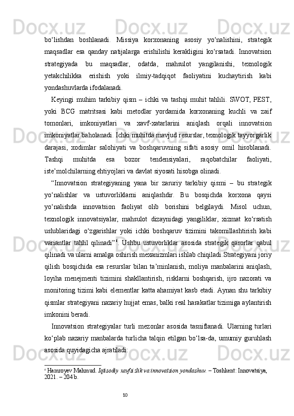 10bo‘lishdan   boshlanadi.   Missiya   korxonaning   asosiy   yo‘nalishini,   strategik
maqsadlar   esa   qanday   natijalarga   erishilishi   kerakligini   ko‘rsatadi.   Innovatsion
strategiyada   bu   maqsadlar,   odatda,   mahsulot   yangilanishi,   texnologik
yetakchilikka   erishish   yoki   ilmiy-tadqiqot   faoliyatini   kuchaytirish   kabi
yondashuvlarda ifodalanadi.
Keyingi   muhim   tarkibiy   qism   –   ichki   va   tashqi   muhit   tahlili.   SWOT,   PEST,
yoki   BCG   matritsasi   kabi   metodlar   yordamida   korxonaning   kuchli   va   zaif
tomonlari,   imkoniyatlari   va   xavf-xatarlarini   aniqlash   orqali   innovatsion
imkoniyatlar baholanadi. Ichki muhitda mavjud resurslar, texnologik tayyorgarlik
darajasi,   xodimlar   salohiyati   va   boshqaruvning   sifati   asosiy   omil   hisoblanadi.
Tashqi   muhitda   esa   bozor   tendensiyalari,   raqobatchilar   faoliyati,
iste’molchilarning ehtiyojlari va davlat siyosati hisobga olinadi.
“ Innovatsion   strategiyaning   yana   bir   zaruriy   tarkibiy   qismi   –   bu   strategik
yo‘nalishlar   va   ustuvorliklarni   aniqlashdir.   Bu   bosqichda   korxona   qaysi
yo‘nalishda   innovatsion   faoliyat   olib   borishini   belgilaydi.   Misol   uchun,
texnologik   innovatsiyalar,   mahsulot   dizaynidagi   yangiliklar,   xizmat   ko‘rsatish
uslublaridagi   o‘zgarishlar   yoki   ichki   boshqaruv   tizimini   takomillashtirish   kabi
variantlar   tahlil   qilinadi ” 6
.   Ushbu   ustuvorliklar   asosida   strategik   qarorlar   qabul
qilinadi va ularni amalga oshirish mexanizmlari ishlab chiqiladi.Strategiyani joriy
qilish   bosqichida   esa   resurslar   bilan   ta’minlanish,   moliya   manbalarini   aniqlash,
loyiha   menejmenti   tizimini   shakllantirish,   risklarni   boshqarish,   ijro   nazorati   va
monitoring tizimi kabi elementlar katta ahamiyat kasb etadi. Aynan shu tarkibiy
qismlar strategiyani nazariy hujjat emas, balki real harakatlar tizimiga aylantirish
imkonini beradi.
Innovatsion   strategiyalar   turli   mezonlar   asosida   tasniflanadi.   Ularning   turlari
ko‘plab   nazariy  manbalarda   turlicha   talqin   etilgan  bo‘lsa-da,   umumiy   guruhlash
asosida quyidagicha ajratiladi:
6
  Hamroyev Mahmud.  Iqtisodiy xavfsizlik va innovatsion yondashuv.  – Toshkent: Innovatsiya, 
2021. – 204 b. 
