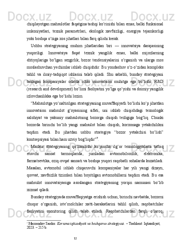 12chiqilayotgan mahsulotlar faqatgina tashqi ko‘rinishi bilan emas, balki funksional
imkoniyatlari,   texnik   parametrlari,   ekologik   xavfsizligi,   energiya   tejamkorligi
yoki boshqa o‘ziga xos jihatlari bilan farq qilishi kerak.
Ushbu   strategiyaning   muhim   jihatlaridan   biri   —   innovatsiya   darajasining
yuqoriligi.   Innovatsiya   faqat   texnik   yangilik   emas,   balki   mijozlarning
ehtiyojlariga   bo‘lgan   sezgirlik,   bozor   tendensiyalarini   o‘rganish   va   ularga   mos
moslashuvchan yechimlar ishlab chiqishdir. Bu yondashuv o‘z-o‘zidan kompleks
tahlil   va   ilmiy-tadqiqot   ishlarini   talab   qiladi.   Shu   sababli,   bunday   strategiyani
tanlagan   kompaniyalar   odatda   ichki   innovatsion   muhitga   ega   bo‘lishi,   R&D
(research and development) bo‘limi faoliyatini yo‘lga qo‘yishi va doimiy yangilik
izlovchanlikka ega bo‘lishi lozim.
“ Mahsulotga yo‘naltirilgan strategiyaning muvaffaqiyatli bo‘lishi ko‘p jihatdan
innovatsion   mahsulot   g‘oyasining   sifati,   uni   ishlab   chiqishdagi   texnologik
salohiyat   va   yakuniy   mahsulotning   bozorga   chiqish   tezligiga   bog‘liq.   Chunki
bozorda   birinchi   bo‘lib   yangi   mahsulot   bilan   chiqish,   korxonaga   yetakchilikni
taqdim   etadi.   Bu   jihatdan   ushbu   strategiya   “bozor   yetakchisi   bo‘lish”
kontsepsiyasi bilan ham uzviy bog‘liqdir ” 7
.
Mazkur   strategiyaning   qo‘llanilishi   ko‘pincha   ilg‘or   texnologiyalarni   tatbiq
etuvchi   sanoat   tarmoqlarida,   jumladan   avtomobilsozlik,   elektronika,
farmatsevtika, oziq-ovqat sanoati va boshqa yuqori raqobatli sohalarda kuzatiladi.
Masalan,   avtomobil   ishlab   chiqaruvchi   kompaniyalar   har   yili   yangi   dizayn,
quvvat, xavfsizlik  tizimlari   bilan boyitilgan  avtomobillarni   taqdim  etadi.  Bu  esa
mahsulot   innovatsiyasiga   asoslangan   strategiyaning   yorqin   namunasi   bo‘lib
xizmat qiladi.
Bunday strategiyada muvaffaqiyatga erishish uchun, birinchi navbatda, bozorni
chuqur   o‘rganish,   iste’molchilar   xatti-harakatlarini   tahlil   qilish,   raqobatchilar
faoliyatini   monitoring   qilish   talab   etiladi.   Raqobatchilardan   farqli   o‘laroq,
7
  Maxmudov Sardor.  Korxona iqtisodiyoti va boshqaruv strategiyasi.  – Toshkent: Iqtisodiyot, 
2023. – 215 b. 