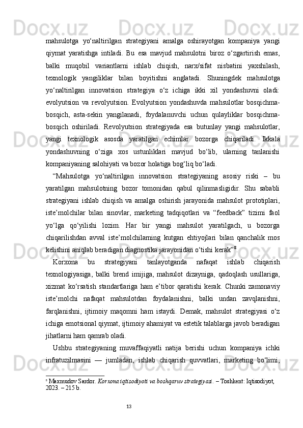 13mahsulotga   yo‘naltirilgan   strategiyani   amalga   oshirayotgan   kompaniya   yangi
qiymat   yaratishga   intiladi.   Bu   esa   mavjud   mahsulotni   biroz   o‘zgartirish   emas,
balki   muqobil   variantlarni   ishlab   chiqish,   narx/sifat   nisbatini   yaxshilash,
texnologik   yangiliklar   bilan   boyitishni   anglatadi.   Shuningde k   mahsulotga
yo‘naltirilgan   innovatsion   strategiya   o‘z   ichiga   ikki   xil   yondashuvni   oladi:
evolyutsion   va   revolyutsion.   Evolyutsion   yondashuvda   mahsulotlar   bosqichma-
bosqich,   asta-sekin   yangilanadi,   foydalanuvchi   uchun   qulayliklar   bosqichma-
bosqich   oshiriladi.   Revolyutsion   strategiyada   esa   butunlay   yangi   mahsulotlar,
yangi   texnologik   asosda   yaratilgan   echimlar   bozorga   chiqariladi.   Ikkala
yondashuvning   o‘ziga   xos   ustunliklari   mavjud   bo‘lib,   ularning   tanlanishi
kompaniyaning salohiyati va bozor holatiga bog‘liq bo‘ladi.
“ Mahsulotga   yo‘naltirilgan   innovatsion   strategiyaning   asosiy   riski   –   bu
yaratilgan   mahsulotning   bozor   tomonidan   qabul   qilinmasligidir.   Shu   sababli
strategiyani   ishlab   chiqish   va   amalga   oshirish   jarayonida   mahsulot   prototiplari,
iste’molchilar   bilan   sinovlar,   marketing   tadqiqotlari   va   “feedback”   tizimi   faol
yo‘lga   qo‘yilishi   lozim.   Har   bir   yangi   mahsulot   yaratilgach,   u   bozorga
chiqarilishdan   avval   iste’molchilarning   kutgan   ehtiyojlari   bilan   qanchalik   mos
kelishini aniqlab beradigan diagnostika jarayonidan o‘tishi kerak ” 8
.
Korxona   bu   strategiyani   tanlayotganda   nafaqat   ishlab   chiqarish
texnologiyasiga,   balki   brend   imijiga,   mahsulot   dizayniga,   qadoqlash   usullariga,
xizmat   ko‘rsatish   standartlariga   ham   e’tibor   qaratishi   kerak.   Chunki   zamonaviy
iste’molchi   nafaqat   mahsulotdan   foydalanishni,   balki   undan   zavqlanishni,
farqlanishni,   ijtimoiy   maqomni   ham   istaydi.   Demak,   mahsulot   strategiyasi   o‘z
ichiga emotsional qiymat, ijtimoiy ahamiyat va estetik talablarga javob beradigan
jihatlarni ham qamrab oladi.
Ushbu   strategiyaning   muvaffaqiyatli   natija   berishi   uchun   kompaniya   ichki
infratuzilmasini   —   jumladan,   ishlab   chiqarish   quvvatlari,   marketing   bo‘limi,
8
  Maxmudov Sardor.  Korxona iqtisodiyoti va boshqaruv strategiyasi.  – Toshkent: Iqtisodiyot, 
2023. – 215 b. 