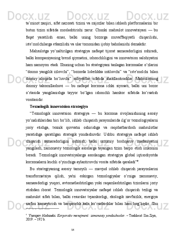 14ta’minot zanjiri, sifat nazorati tizimi va mijozlar bilan ishlash platformalarini bir
butun   tizim   sifatida   moslashtirishi   zarur.   Chunki   mahsulot   innovatsiyasi   —   bu
faqat   yaratilish   emas,   balki   uning   bozorga   muvaffaqiyatli   chiqarilishi,
iste’molchilarga etkazilishi va ular tomonidan ijobiy baholanishi demakdir.
Mahsulotga   yo‘naltirilgan   strategiya   nafaqat   tijorat   samaradorligini   oshiradi,
balki kompaniyaning brend qiymatini, ishonchliligini va innovatsion salohiyatini
ham namoyon etadi. Shuning uchun bu strategiyani tanlagan korxonalar o‘zlarini
“doimo   yangilik   izlovchi”,   “bozorda   liderlikka   intiluvchi”   va   “iste’molchi   bilan
doimiy   aloqada   bo‘luvchi”   subyektlar   sifatida   shakllantiradilar.   Mahsulotning
doimiy   takomillashuvi   —   bu   nafaqat   korxona   ichki   siyosati,   balki   uni   bozor
o‘rtasida   yangilanishga   tayyor   bo‘lgan   ishonchli   hamkor   sifatida   ko‘rsatish
vositasidir.
Texnologik innovatsion strategiya
“ Texnologik   innovatsion   strategiya   —   bu   korxona   rivojlanishining   asosiy
yo‘nalishlaridan biri bo‘lib, ishlab chiqarish jarayonlarida ilg‘or texnologiyalarni
joriy   etishga,   texnik   quvvatni   oshirishga   va   raqobatbardosh   mahsulotlar
yaratishga   qaratilgan   strategik   yondashuvdir.   Ushbu   strategiya   nafaqat   ishlab
chiqarish   samaradorligini   oshirish,   balki   umumiy   boshqaruv   madaniyatini
yangilash,   zamonaviy   texnologik   asoslarga   tayangan   tizim   barpo   etish   imkonini
beradi.   Texnologik   innovatsiyalarga   asoslangan   strategiya   global   iqtisodiyotda
korxonalarni kuchli o‘yinchiga aylantiruvchi vosita sifatida qaraladi ” 9
.
Bu   strategiyaning   asosiy   tamoyili   —   mavjud   ishlab   chiqarish   jarayonlarini
transformatsiya   qilish,   ya'ni   eskirgan   texnologiyalar   o‘rniga   zamonaviy,
samaradorligi   yuqori,   avtomatlashtirilgan   yoki   raqamlashtirilgan   tizimlarni   joriy
etishdan   iborat.   Texnologik   innovatsiyalar   nafaqat   ishlab   chiqarish   tezligi   va
mahsulot   sifati   bilan,   balki   resurslar   tejamkorligi,   ekologik   xavfsizlik,   energiya
sarfini   kamaytirish   va   barqarorlik   kabi   ko‘rsatkichlar   bilan   ham   bog‘liqdir.   Shu
9
    Yusupov Abdunabi.  Korporativ menejment: zamonaviy yondashuvlar.  – Toshkent: Ilm Ziyo, 
2019. – 192 b. 