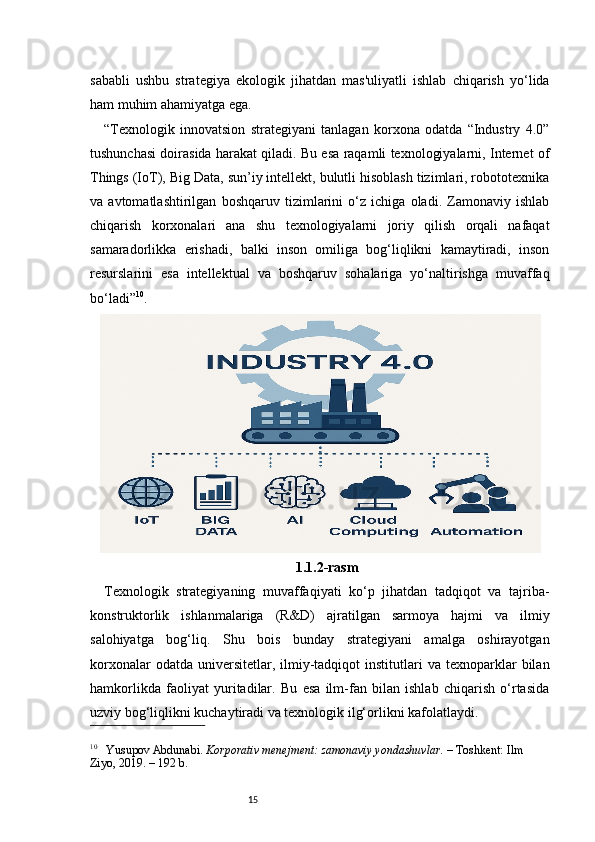 15sababli   ushbu   strategiya   ekologik   jihatdan   mas'uliyatli   ishlab   chiqarish   yo‘lida
ham muhim ahamiyatga ega.
“ Texnologik   innovatsion   strategiyani   tanlagan   korxona   odatda   “Industry   4.0”
tushunchasi doirasida harakat qiladi. Bu esa raqamli texnologiyalarni, Internet of
Things (IoT), Big Data, sun’iy intellekt, bulutli hisoblash tizimlari, robototexnika
va   avtomatlashtirilgan   boshqaruv   tizimlarini   o‘z   ichiga   oladi.   Zamonaviy   ishlab
chiqarish   korxonalari   ana   shu   texnologiyalarni   joriy   qilish   orqali   nafaqat
samaradorlikka   erishadi,   balki   inson   omiliga   bog‘liqlikni   kamaytiradi,   inson
resurslarini   esa   intellektual   va   boshqaruv   sohalariga   yo‘naltirishga   muvaffaq
bo‘ladi ” 10
.
1.1.2-rasm
Texnologik   strategiyaning   muvaffaqiyati   ko‘p   jihatdan   tadqiqot   va   tajriba-
konstruktorlik   ishlanmalariga   (R&D)   ajratilgan   sarmoya   hajmi   va   ilmiy
salohiyatga   bog‘liq.   Shu   bois   bunday   strategiyani   amalga   oshirayotgan
korxonalar  odatda  universitetlar,  ilmiy-tadqiqot  institutlari  va  texnoparklar   bilan
hamkorlikda   faoliyat   yuritadilar.   Bu   esa   ilm-fan   bilan   ishlab   chiqarish   o‘rtasida
uzviy bog‘liqlikni kuchaytiradi va texnologik ilg‘orlikni kafolatlaydi.
10
     Yusupov Abdunabi.  Korporativ menejment: zamonaviy yondashuvlar.  – Toshkent: Ilm 
Ziyo, 2019. – 192 b. 