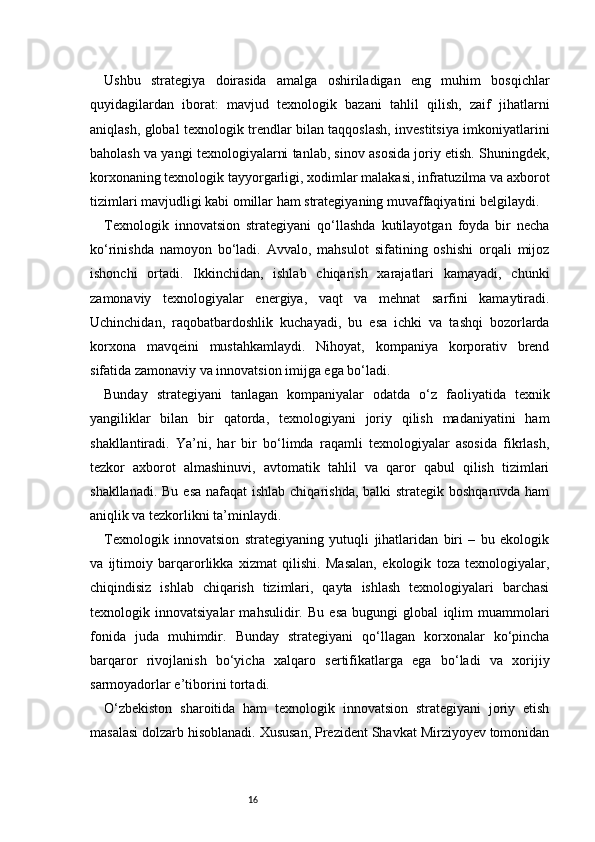 16Ushbu   strategiya   doirasida   amalga   oshiriladigan   eng   muhim   bosqichlar
quyidagilardan   iborat:   mavjud   texnologik   bazani   tahlil   qilish,   zaif   jihatlarni
aniqlash, global texnologik trendlar bilan taqqoslash, investitsiya imkoniyatlarini
baholash va yangi texnologiyalarni tanlab, sinov asosida joriy etish. Shuningdek,
korxonaning texnologik tayyorgarligi, xodimlar malakasi, infratuzilma va axborot
tizimlari mavjudligi kabi omillar ham strategiyaning muvaffaqiyatini belgilaydi.
Texnologik   innovatsion   strategiyani   qo‘llashda   kutilayotgan   foyda   bir   necha
ko‘rinishda   namoyon   bo‘ladi.   Avvalo,   mahsulot   sifatining   oshishi   orqali   mijoz
ishonchi   ortadi.   Ikkinchidan,   ishlab   chiqarish   xarajatlari   kamayadi,   chunki
zamonaviy   texnologiyalar   energiya,   vaqt   va   mehnat   sarfini   kamaytiradi.
Uchinchidan,   raqobatbardoshlik   kuchayadi,   bu   esa   ichki   va   tashqi   bozorlarda
korxona   mavqeini   mustahkamlaydi.   Nihoyat,   kompaniya   korporativ   brend
sifatida zamonaviy va innovatsion imijga ega bo‘ladi.
Bunday   strategiyani   tanlagan   kompaniyalar   odatda   o‘z   faoliyatida   texnik
yangiliklar   bilan   bir   qatorda,   texnologiyani   joriy   qilish   madaniyatini   ham
shakllantiradi.   Ya’ni,   har   bir   bo‘limda   raqamli   texnologiyalar   asosida   fikrlash,
tezkor   axborot   almashinuvi,   avtomatik   tahlil   va   qaror   qabul   qilish   tizimlari
shakllanadi. Bu esa nafaqat  ishlab chiqarishda, balki strategik boshqaruvda ham
aniqlik va tezkorlikni ta’minlaydi.
Texnologik   innovatsion   strategiyaning   yutuqli   jihatlaridan   biri   –   bu   ekologik
va   ijtimoiy   barqarorlikka   xizmat   qilishi.   Masalan,   ekologik   toza   texnologiyalar,
chiqindisiz   ishlab   chiqarish   tizimlari,   qayta   ishlash   texnologiyalari   barchasi
texnologik   innovatsiyalar   mahsulidir.   Bu   esa   bugungi   global   iqlim   muammolari
fonida   juda   muhimdir.   Bunday   strategiyani   qo‘llagan   korxonalar   ko‘pincha
barqaror   rivojlanish   bo‘yicha   xalqaro   sertifikatlarga   ega   bo‘ladi   va   xorijiy
sarmoyadorlar e’tiborini tortadi.
O‘zbekiston   sharoitida   ham   texnologik   innovatsion   strategiyani   joriy   etish
masalasi dolzarb hisoblanadi. Xususan, Prezident Shavkat Mirziyoyev tomonidan 