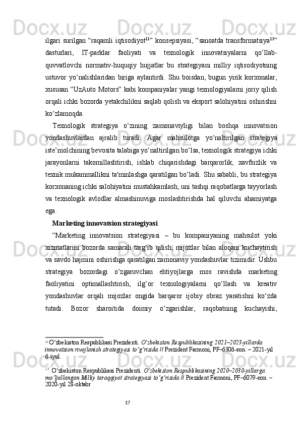 17ilgari   surilgan  “raqamli   iqtisodiyot 11
”  konsepsiyasi,   “sanoatda   transformatsiya 12
”
dasturlari,   IT-parklar   faoliyati   va   texnologik   innovatsiyalarni   qo‘llab-
quvvatlovchi   normativ-huquqiy   hujjatlar   bu   strategiyani   milliy   iqtisodiyotning
ustuvor   yo‘nalishlaridan   biriga   aylantirdi.   Shu   boisdan,   bugun   yirik   korxonalar,
xususan “UzAuto Motors” kabi kompaniyalar yangi texnologiyalarni joriy qilish
orqali ichki bozorda yetakchilikni saqlab qolish va eksport salohiyatini oshirishni
ko‘zlamoqda.
Texnologik   strategiya   o‘zining   zamonaviyligi   bilan   boshqa   innovatsion
yondashuvlardan   ajralib   turadi.   Agar   mahsulotga   yo‘naltirilgan   strategiya
iste’molchining bevosita talabiga yo‘naltirilgan bo‘lsa, texnologik strategiya ichki
jarayonlarni   takomillashtirish,   ishlab   chiqarishdagi   barqarorlik,   xavfsizlik   va
texnik mukammallikni ta'minlashga qaratilgan bo‘ladi. Shu sababli, bu strategiya
korxonaning ichki salohiyatini mustahkamlash, uni tashqi raqobatlarga tayyorlash
va   texnologik   avlodlar   almashinuviga   moslashtirishda   hal   qiluvchi   ahamiyatga
ega.
Marketing innovatsion strategiyasi
“ Marketing   innovatsion   strategiyasi   –   bu   kompaniyaning   mahsulot   yoki
xizmatlarini   bozorda   samarali   targ‘ib   qilish,   mijozlar   bilan   aloqani   kuchaytirish
va savdo hajmini oshirishga qaratilgan zamonaviy yondashuvlar tizimidir. Ushbu
strategiya   bozordagi   o‘zgaruvchan   ehtiyojlarga   mos   ravishda   marketing
faoliyatini   optimallashtirish,   ilg‘or   texnologiyalarni   qo‘llash   va   kreativ
yondashuvlar   orqali   mijozlar   ongida   barqaror   ijobiy   obraz   yaratishni   ko‘zda
tutadi.   Bozor   sharoitida   doimiy   o‘zgarishlar,   raqobatning   kuchayishi,
11
  O‘zbekiston Respublikasi Prezidenti.  O‘zbekiston Respublikasining 2021–2023-yillarda 
innovatsion rivojlanish strategiyasi to‘g‘risida  // Prezident Farmoni, PF–6306-son. – 2021-yil 
6-iyul.
12
    O‘zbekiston Respublikasi Prezidenti.  O‘zbekiston Respublikasining 2020–2030-yillarga 
mo‘ljallangan Milliy taraqqiyot strategiyasi to‘g‘risida  // Prezident Farmoni, PF–6079-son. – 
2020-yil 28-oktabr 