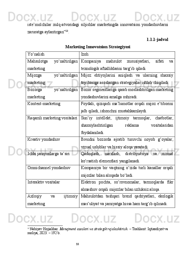 18iste’molchilar   xulq-atvoridagi   siljishlar   marketingda   innovatsion   yondashuvlarni
zaruratga aylantirgan ” 13
.
1.1.1-jadval
Marketing Innovatsion Strategiyasi 
Yo‘nalish Izoh
Mahsulotga   yo‘naltirilgan
marketing Kompaniya   mahsulot   xususiyatlari,   sifati   va
texnologik afzalliklarini targ‘ib qiladi.
Mijozga   yo‘naltirilgan
marketing Mijoz   ehtiyojlarini   aniqlash   va   ularning   shaxsiy
tajribasiga asoslangan strategiyalar ishlab chiqiladi.
Bozorga   yo‘naltirilgan
marketing Bozor segmentlariga qarab moslashtirilgan marketing
yondashuvlarini amalga oshiradi.
Kontent-marketing Foydali, qiziqarli ma’lumotlar orqali mijoz e’tiborini
jalb qiladi, ishonchni mustahkamlaydi.
Raqamli marketing vositalari Sun’iy   intellekt,   ijtimoiy   tarmoqlar,   chatbotlar,
shaxsiylashtirilgan   reklama   vositalaridan
foydalaniladi.
Kreativ yondashuv Brendni   bozorda   ajratib   turuvchi   noyob   g‘oyalar,
vizual uslublar va hissiy aloqa yaratadi.
Ichki jarayonlarga ta’siri Qadoqlash,   narxlash,   distribyutsiya   va   xizmat
ko‘rsatish elementlari yangilanadi.
Omnichannel yondashuv Kompaniya   bir   vaqtning   o‘zida   turli   kanallar   orqali
mijozlar bilan aloqada bo‘ladi.
Interaktiv vositalar Elektron   pochta,   so‘rovnomalar,   tarmoqlarda   fikr
almashuv orqali mijozlar bilan uzluksiz aloqa.
Axloqiy   va   ijtimoiy
marketing Mahsulotdan   tashqari   brend   qadriyatlari,   ekologik
mas’uliyat va jamiyatga hissa ham targ‘ib qilinadi.
13
  Nabiyev Hojiakbar.  Menejment asoslari va strategik rejalashtirish.  – Toshkent: Iqtisodiyot va
moliya, 2023. – 192 b. 