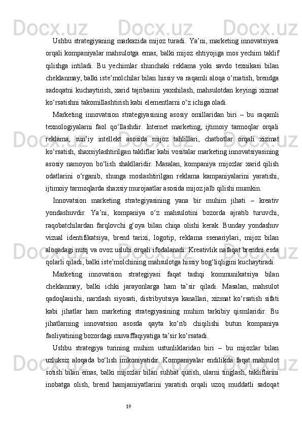 19Ushbu   strategiyaning   markazida   mijoz   turadi.   Ya’ni,   marketing   innovatsiyasi
orqali  kompaniyalar  mahsulotga emas, balki mijoz ehtiyojiga mos yechim  taklif
qilishga   intiladi.   Bu   yechimlar   shunchaki   reklama   yoki   savdo   texnikasi   bilan
cheklanmay, balki iste’molchilar bilan hissiy va raqamli aloqa o‘rnatish, brendga
sadoqatni  kuchaytirish,  xarid tajribasini  yaxshilash,  mahsulotdan  keyingi  xizmat
ko‘rsatishni takomillashtirish kabi elementlarni o‘z ichiga oladi.
Marketing   innovatsion   strategiyasining   asosiy   omillaridan   biri   –   bu   raqamli
texnologiyalarni   faol   qo‘llashdir.   Internet   marketing,   ijtimoiy   tarmoqlar   orqali
reklama,   sun’iy   intellekt   asosida   mijoz   tahlillari,   chatbotlar   orqali   xizmat
ko‘rsatish, shaxsiylashtirilgan takliflar kabi vositalar marketing innovatsiyasining
asosiy   namoyon   bo‘lish   shakllaridir.   Masalan,   kompaniya   mijozlar   xarid   qilish
odatlarini   o‘rganib,   shunga   moslashtirilgan   reklama   kampaniyalarini   yaratishi,
ijtimoiy tarmoqlarda shaxsiy murojaatlar asosida mijoz jalb qilishi mumkin.
Innovatsion   marketing   strategiyasining   yana   bir   muhim   jihati   –   kreativ
yondashuvdir.   Ya’ni,   kompaniya   o‘z   mahsulotini   bozorda   ajratib   turuvchi,
raqobatchilardan   farqlovchi   g‘oya   bilan   chiqa   olishi   kerak.   Bunday   yondashuv
vizual   identifikatsiya,   brend   tarixi,   logotip,   reklama   ssenariylari,   mijoz   bilan
aloqadagi nutq va ovoz uslubi orqali ifodalanadi. Kreativlik nafaqat brendni esda
qolarli qiladi, balki iste’molchining mahsulotga hissiy bog‘liqligini kuchaytiradi.
Marketing   innovatsion   strategiyasi   faqat   tashqi   kommunikatsiya   bilan
cheklanmay,   balki   ichki   jarayonlarga   ham   ta’sir   qiladi.   Masalan,   mahsulot
qadoqlanishi,   narxlash   siyosati,   distribyutsiya   kanallari,   xizmat   ko‘rsatish   sifati
kabi   jihatlar   ham   marketing   strategiyasining   muhim   tarkibiy   qismlaridir.   Bu
jihatlarning   innovatsion   asosda   qayta   ko‘rib   chiqilishi   butun   kompaniya
faoliyatining bozordagi muvaffaqiyatiga ta’sir ko‘rsatadi.
Ushbu   strategiya   turining   muhim   ustunliklaridan   biri   –   bu   mijozlar   bilan
uzluksiz   aloqada   bo‘lish   imkoniyatidir.   Kompaniyalar   endilikda   faqat   mahsulot
sotish  bilan  emas,  balki  mijozlar  bilan  suhbat  qurish,  ularni   tinglash,   takliflarini
inobatga   olish,   brend   hamjamiyatlarini   yaratish   orqali   uzoq   muddatli   sadoqat 