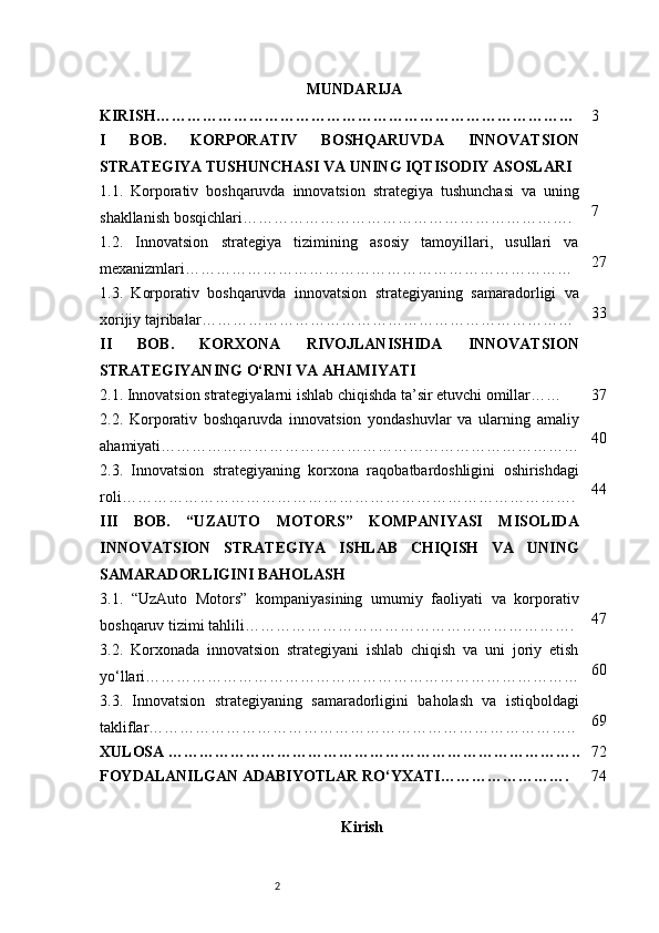 2 MUNDARIJA
KIRISH ……………………………………………………………………… 3
I   BOB.   KORPORATIV   BOSHQARUVDA   INNOVATSION
STRATEGIYA TUSHUNCHASI VA UNING IQTISODIY ASOSLARI
1.1.   Korporativ   boshqaruvda   innovatsion   strategiya   tushunchasi   va   uning
shakllanish bosqichlari ………………………………………………………. 7
1.2.   Innovatsion   strategiya   tizimining   asosiy   tamoyillari,   usullari   va
mexanizmlari ………………………………………………………………… 27
1.3.   Korporativ   boshqaruvda   innovatsion   strategiyaning   samaradorligi   va
xorijiy tajribalar ……………………………………………………………… 33
II   BOB.   KORXONA   RIVOJLANISHIDA   INNOVATSION
STRATEGIYANING O‘RNI VA AHAMIYATI
2.1. Innovatsion strategiyalarni ishlab chiqishda ta’sir etuvchi omillar …… 37
2.2.   Korporativ   boshqaruvda   innovatsion   yondashuvlar   va   ularning   amaliy
ahamiyati ……………………………………………………………………… 40
2.3.   Innovatsion   strategiyaning   korxona   raqobatbardoshligini   oshirishdagi
roli ……………………………………………………………………………. 44
III   BOB.   “UZAUTO   MOTORS”   KOMPANIYASI   MISOLIDA
INNOVATSION   STRATEGIYA   ISHLAB   CHIQISH   VA   UNING
SAMARADORLIGINI BAHOLASH
3.1.   “UzAuto   Motors”   kompaniyasining   umumiy   faoliyati   va   korporativ
boshqaruv tizimi tahlili ………………………………………………………. 47
3.2.   Korxonada   innovatsion   strategiyani   ishlab   chiqish   va   uni   joriy   etish
yo‘llari ………………………………………………………………………… 60
3.3.   Innovatsion   strategiyaning   samaradorligini   baholash   va   istiqboldagi
takliflar ……………………………………………………………………….. 69
XULOSA  …………………………………………………………………….. 72
FOYDALANILGAN ADABIYOTLAR RO‘YXATI ……………………. 74
Kirish 