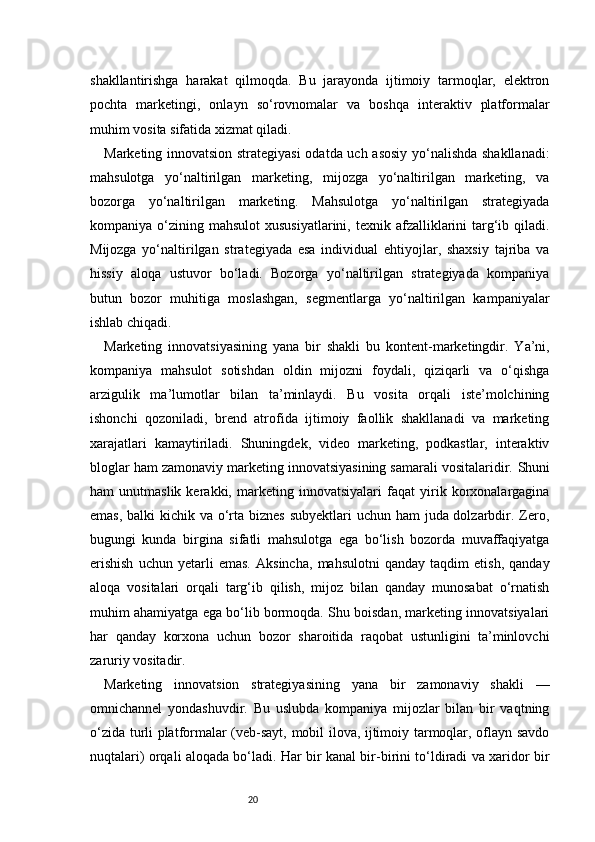 20shakllantirishga   harakat   qilmoqda.   Bu   jarayonda   ijtimoiy   tarmoqlar,   elektron
pochta   marketingi,   onlayn   so‘rovnomalar   va   boshqa   interaktiv   platformalar
muhim vosita sifatida xizmat qiladi.
Marketing innovatsion strategiyasi  odatda uch asosiy yo‘nalishda shakllanadi:
mahsulotga   yo‘naltirilgan   marketing,   mijozga   yo‘naltirilgan   marketing,   va
bozorga   yo‘naltirilgan   marketing.   Mahsulotga   yo‘naltirilgan   strategiyada
kompaniya o‘zining  mahsulot  xususiyatlarini,  texnik  afzalliklarini   targ‘ib qiladi.
Mijozga   yo‘naltirilgan   strategiyada   esa   individual   ehtiyojlar,   shaxsiy   tajriba   va
hissiy   aloqa   ustuvor   bo‘ladi.   Bozorga   yo‘naltirilgan   strategiyada   kompaniya
butun   bozor   muhitiga   moslashgan,   segmentlarga   yo‘naltirilgan   kampaniyalar
ishlab chiqadi.
Marketing   innovatsiyasining   yana   bir   shakli   bu   kontent-marketingdir.   Ya’ni,
kompaniya   mahsulot   sotishdan   oldin   mijozni   foydali,   qiziqarli   va   o‘qishga
arzigulik   ma’lumotlar   bilan   ta’minlaydi.   Bu   vosita   orqali   iste’molchining
ishonchi   qozoniladi,   brend   atrofida   ijtimoiy   faollik   shakllanadi   va   marketing
xarajatlari   kamaytiriladi.   Shuningdek,   video   marketing,   podkastlar,   interaktiv
bloglar ham zamonaviy marketing innovatsiyasining samarali vositalaridir.   Shuni
ham   unutmaslik   kerakki,   marketing   innovatsiyalari   faqat   yirik   korxonalargagina
emas, balki  kichik va o‘rta biznes  subyektlari uchun ham  juda dolzarbdir. Zero,
bugungi   kunda   birgina   sifatli   mahsulotga   ega   bo‘lish   bozorda   muvaffaqiyatga
erishish   uchun   yetarli   emas.   Aksincha,   mahsulotni   qanday   taqdim   etish,   qanday
aloqa   vositalari   orqali   targ‘ib   qilish,   mijoz   bilan   qanday   munosabat   o‘rnatish
muhim ahamiyatga ega bo‘lib bormoqda. Shu boisdan, marketing innovatsiyalari
har   qanday   korxona   uchun   bozor   sharoitida   raqobat   ustunligini   ta’minlovchi
zaruriy vositadir.
Marketing   innovatsion   strategiyasining   yana   bir   zamonaviy   shakli   —
omnichannel   yondashuvdir.   Bu   uslubda   kompaniya   mijozlar   bilan   bir   vaqtning
o‘zida turli platformalar (veb-sayt, mobil ilova, ijtimoiy tarmoqlar, oflayn savdo
nuqtalari) orqali aloqada bo‘ladi. Har bir kanal bir-birini to‘ldiradi va xaridor bir 