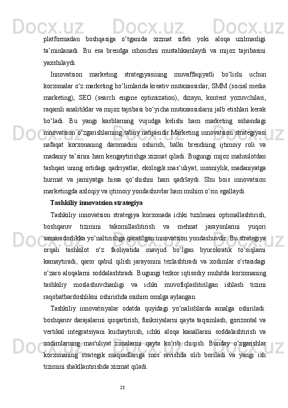 21platformadan   boshqasiga   o‘tganida   xizmat   sifati   yoki   aloqa   uzilmasligi
ta’minlanadi.   Bu   esa   brendga   ishonchni   mustahkamlaydi   va   mijoz   tajribasini
yaxshilaydi.
Innovatsion   marketing   strategiyasining   muvaffaqiyatli   bo‘lishi   uchun
korxonalar o‘z marketing bo‘limlarida kreativ mutaxassislar, SMM (social media
marketing),   SEO   (search   engine   optimization),   dizayn,   kontent   yozuvchilari,
raqamli analitiklar va mijoz tajribasi bo‘yicha mutaxassislarni jalb etishlari kerak
bo‘ladi.   Bu   yangi   kasblarning   vujudga   kelishi   ham   marketing   sohasidagi
innovatsion o‘zgarishlarning tabiiy natijasidir.Marketing innovatsion strategiyasi
nafaqat   korxonaning   daromadini   oshirish,   balki   brendning   ijtimoiy   roli   va
madaniy ta’sirini ham kengaytirishga xizmat qiladi. Bugungi mijoz mahsulotdan
tashqari uning ortidagi qadriyatlar, ekologik mas’uliyat, insoniylik, madaniyatga
hurmat   va   jamiyatga   hissa   qo‘shishni   ham   qadrlaydi.   Shu   bois   innovatsion
marketingda axloqiy va ijtimoiy yondashuvlar ham muhim o‘rin egallaydi.
Tashkiliy innovatsion strategiya
Tashkiliy   innovatsion   strategiya   korxonada   ichki   tuzilmani   optimallashtirish,
boshqaruv   tizimini   takomillashtirish   va   mehnat   jarayonlarini   yuqori
samaradorlikka yo‘naltirishga qaratilgan innovatsion yondashuvdir. Bu strategiya
orqali   tashkilot   o‘z   faoliyatida   mavjud   bo‘lgan   byurokratik   to‘siqlarni
kamaytiradi,   qaror   qabul   qilish   jarayonini   tezlashtiradi   va   xodimlar   o‘rtasidagi
o‘zaro aloqalarni soddalashtiradi. Bugungi tezkor iqtisodiy muhitda korxonaning
tashkiliy   moslashuvchanligi   va   ichki   muvofiqlashtirilgan   ishlash   tizimi
raqobatbardoshlikni oshirishda muhim omilga aylangan.
Tashkiliy   innovatsiyalar   odatda   quyidagi   yo‘nalishlarda   amalga   oshiriladi:
boshqaruv darajalarini qisqartirish, funksiyalarni  qayta taqsimlash, gorizontal  va
vertikal   integratsiyani   kuchaytirish,   ichki   aloqa   kanallarini   soddalashtirish   va
xodimlarning   mas'uliyat   zonalarini   qayta   ko‘rib   chiqish.   Bunday   o‘zgarishlar
korxonaning   strategik   maqsadlariga   mos   ravishda   olib   boriladi   va   yangi   ish
tizimini shakllantirishda xizmat qiladi. 