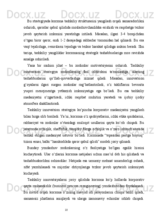 22Bu strategiyada korxona tashkiliy strukturasini yangilash orqali samaradorlikni
oshirish, qarorlar qabul qilishda moslashuvchanlikka erishish va raqobatga tezkor
javob   qaytarish   imkonini   yaratishga   intiladi.   Masalan,   ilgari   3-4   bosqichdan
o‘tgan  biror   qaror, endi   1-2 darajadagi   rahbarlar  tomonidan  hal  qilinadi.  Bu  esa
vaqt tejalishiga, resurslarni tejashga va tezkor harakat qilishga imkon beradi. Shu
tariqa,   tashkiliy   yangiliklar   korxonaning   strategik   tashabbuslariga   mos   ravishda
amalga oshiriladi.
Yana   bir   muhim   jihat   –   bu   xodimlar   motivatsiyasini   oshirish.   Tashkiliy
innovatsion   strategiya   xodimlarning   faol   ishtirokini   ta'minlashga,   ularning
tashabbuslarini   qo‘llab-quvvatlashga   xizmat   qiladi.   Masalan,   innovatsion
g‘oyalarni   ilgari   surgan   xodimlar   rag‘batlantiriladi,   o‘z   takliflarini   bevosita
yuqori   menejmentga   yetkazish   imkoniyatiga   ega   bo‘ladi.   Bu   esa   tashkiliy
madaniyatni   o‘zgartiradi,   ichki   raqobat   muhitini   yaratadi   va   ijobiy   ijodiy
atmosfera shakllantiradi.
Tashkiliy   innovatsion   strategiya   ko‘pincha   korporativ   madaniyatni   yangilash
bilan birga olib boriladi. Ya’ni, korxona o‘z qadriyatlarini, ichki etika qoidalarini,
rahbariyat   va   xodimlar   o‘rtasidagi   muloqot   usullarini   qayta   ko‘rib   chiqadi.   Bu
jarayonda ochiqlik, shaffoflik, tanqidiy fikrga ochiqlik va o‘zaro ishonch asosida
tashkil etilgan madaniyat  ustuvor bo‘ladi. Korxonada “tepasidan pastga buyruq”
tizimi emas, balki “hamkorlikda qaror qabul qilish” modeli joriy qilinadi.
Bunday   yondashuv   xodimlarning   o‘z   faoliyatiga   bo‘lgan   egalik   hissini
kuchaytiradi. Ular  o‘zlarini korxona natijalari  uchun mas’ul  deb his qilishadi  va
tashabbuskorlikni  oshiradilar. Natijada esa  umumiy mehnat  unumdorligi  oshadi,
sifat   yaxshilanadi   va   mijozlar   ehtiyojlariga   tezkor   javob   qaytarish   imkoniyati
kuchayadi.
Tashkiliy   innovatsiyalarni   joriy   qilishda   korxona   ko‘p   hollarda   korporativ
qayta   muhandislik   (business   process   reengineering)   yondashuvidan   foydalanadi.
Bu   metod  orqali   korxona   o‘zining   mavjud  ish   jarayonlarini   chuqur   tahlil   qiladi,
samarasiz   jihatlarini   aniqlaydi   va   ularga   zamonaviy   echimlar   ishlab   chiqadi. 