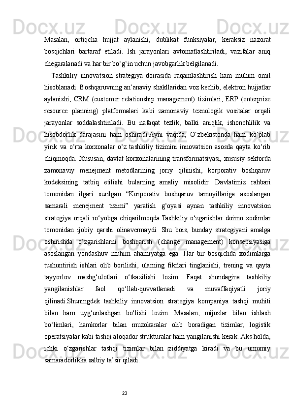 23Masalan,   ortiqcha   hujjat   aylanishi,   dublikat   funksiyalar,   keraksiz   nazorat
bosqichlari   bartaraf   etiladi.   Ish   jarayonlari   avtomatlashtiriladi,   vazifalar   aniq
chegaralanadi va har bir bo‘g‘in uchun javobgarlik belgilanadi.
Tashkiliy   innovatsion   strategiya   doirasida   raqamlashtirish   ham   muhim   omil
hisoblanadi. Boshqaruvning an’anaviy shakllaridan voz kechib, elektron hujjatlar
aylanishi,   CRM   (customer   relationship   management)   tizimlari,   ERP   (enterprise
resource   planning)   platformalari   kabi   zamonaviy   texnologik   vositalar   orqali
jarayonlar   soddalashtiriladi.   Bu   nafaqat   tezlik,   balki   aniqlik,   ishonchlilik   va
hisobdorlik   darajasini   ham   oshiradi.Ayni   vaqtda,   O‘zbekistonda   ham   ko‘plab
yirik   va   o‘rta   korxonalar   o‘z   tashkiliy   tizimini   innovatsion   asosda   qayta   ko‘rib
chiqmoqda. Xususan,  davlat  korxonalarining transformatsiyasi, xususiy sektorda
zamonaviy   menejment   metodlarining   joriy   qilinishi,   korporativ   boshqaruv
kodeksining   tatbiq   etilishi   bularning   amaliy   misolidir.   Davlatimiz   rahbari
tomonidan   ilgari   surilgan   “Korporativ   boshqaruv   tamoyillariga   asoslangan
samarali   menejment   tizimi”   yaratish   g‘oyasi   aynan   tashkiliy   innovatsion
strategiya   orqali   ro‘yobga   chiqarilmoqda.Tashkiliy   o‘zgarishlar   doimo   xodimlar
tomonidan   ijobiy   qarshi   olinavermaydi.   Shu   bois,   bunday   strategiyani   amalga
oshirishda   o‘zgarishlarni   boshqarish   (change   management)   konsepsiyasiga
asoslangan   yondashuv   muhim   ahamiyatga   ega.   Har   bir   bosqichda   xodimlarga
tushuntirish   ishlari   olib   borilishi,   ularning   fikrlari   tinglanishi,   trening   va   qayta
tayyorlov   mashg‘ulotlari   o‘tkazilishi   lozim.   Faqat   shundagina   tashkiliy
yangilanishlar   faol   qo‘llab-quvvatlanadi   va   muvaffaqiyatli   joriy
qilinadi.Shuningdek   tashkiliy   innovatsion   strategiya   kompaniya   tashqi   muhiti
bilan   ham   uyg‘unlashgan   bo‘lishi   lozim.   Masalan,   mijozlar   bilan   ishlash
bo‘limlari,   hamkorlar   bilan   muzokaralar   olib   boradigan   tizimlar,   logistik
operatsiyalar kabi tashqi aloqador strukturalar ham yangilanishi kerak. Aks holda,
ichki   o‘zgarishlar   tashqi   tizimlar   bilan   ziddiyatga   kiradi   va   bu   umumiy
samaradorlikka salbiy ta’sir qiladi. 