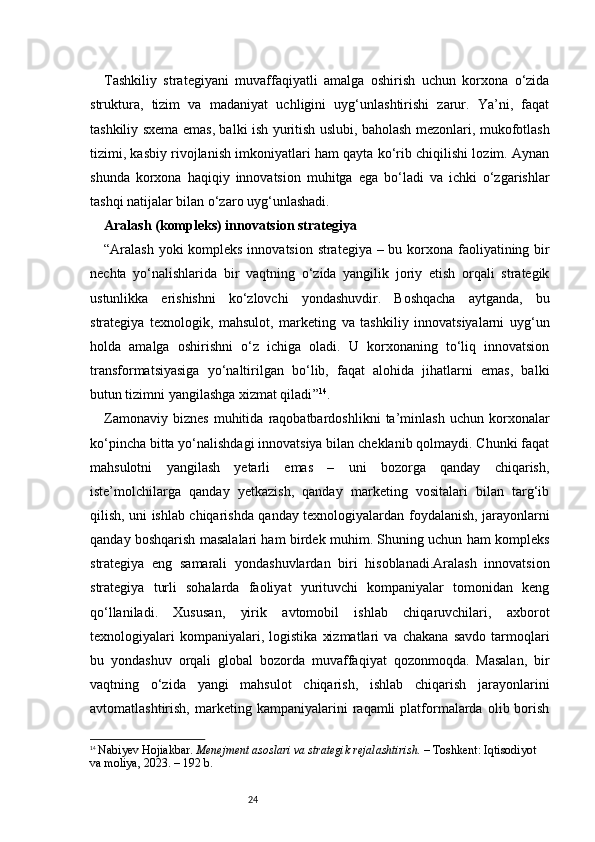 24Tashkiliy   strategiyani   muvaffaqiyatli   amalga   oshirish   uchun   korxona   o‘zida
struktura,   tizim   va   madaniyat   uchligini   uyg‘unlashtirishi   zarur.   Ya’ni,   faqat
tashkiliy sxema emas, balki ish yuritish uslubi, baholash mezonlari, mukofotlash
tizimi, kasbiy rivojlanish imkoniyatlari ham qayta ko‘rib chiqilishi lozim. Aynan
shunda   korxona   haqiqiy   innovatsion   muhitga   ega   bo‘ladi   va   ichki   o‘zgarishlar
tashqi natijalar bilan o‘zaro uyg‘unlashadi.
Aralash (kompleks) innovatsion strategiya
“ Aralash  yoki  kompleks innovatsion strategiya – bu korxona faoliyatining bir
nechta   yo‘nalishlarida   bir   vaqtning   o‘zida   yangilik   joriy   etish   orqali   strategik
ustunlikka   erishishni   ko‘zlovchi   yondashuvdir.   Boshqacha   aytganda,   bu
strategiya   texnologik,   mahsulot,   marketing   va   tashkiliy   innovatsiyalarni   uyg‘un
holda   amalga   oshirishni   o‘z   ichiga   oladi.   U   korxonaning   to‘liq   innovatsion
transformatsiyasiga   yo‘naltirilgan   bo‘lib,   faqat   alohida   jihatlarni   emas,   balki
butun tizimni yangilashga xizmat qiladi ” 14
.
Zamonaviy   biznes   muhitida   raqobatbardoshlikni   ta’minlash   uchun   korxonalar
ko‘pincha bitta yo‘nalishdagi innovatsiya bilan cheklanib qolmaydi. Chunki faqat
mahsulotni   yangilash   yetarli   emas   –   uni   bozorga   qanday   chiqarish,
iste’molchilarga   qanday   yetkazish,   qanday   marketing   vositalari   bilan   targ‘ib
qilish, uni ishlab chiqarishda qanday texnologiyalardan foydalanish, jarayonlarni
qanday boshqarish masalalari ham birdek muhim. Shuning uchun ham kompleks
strategiya   eng   samarali   yondashuvlardan   biri   hisoblanadi.Aralash   innovatsion
strategiya   turli   sohalarda   faoliyat   yurituvchi   kompaniyalar   tomonidan   keng
qo‘llaniladi.   Xususan,   yirik   avtomobil   ishlab   chiqaruvchilari,   axborot
texnologiyalari   kompaniyalari,   logistika   xizmatlari   va   chakana   savdo   tarmoqlari
bu   yondashuv   orqali   global   bozorda   muvaffaqiyat   qozonmoqda.   Masalan,   bir
vaqtning   o‘zida   yangi   mahsulot   chiqarish,   ishlab   chiqarish   jarayonlarini
avtomatlashtirish,   marketing   kampaniyalarini   raqamli   platformalarda   olib  borish
14
  Nabiyev Hojiakbar.  Menejment asoslari va strategik rejalashtirish.  – Toshkent: Iqtisodiyot 
va moliya, 2023. – 192 b. 