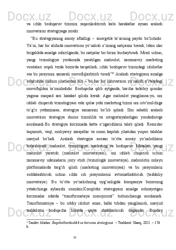25va   ichki   boshqaruv   tizimini   raqamlashtirish   kabi   harakatlar   aynan   aralash
innovatsion strategiyaga xosdir.
“ Bu   strategiyaning   asosiy   afzalligi   –   sinergetik   ta’sirning   paydo   bo‘lishidir.
Ya’ni, har bir alohida innovatsion yo‘nalish o‘zining natijasini beradi, lekin ular
birgalikda amalga oshirilganda, bu natijalar bir-birini kuchaytiradi. Misol uchun,
yangi   texnologiya   yordamida   yaratilgan   mahsulot,   zamonaviy   marketing
vositalari   orqali   tezda   bozorda   tarqatiladi,   ichki   boshqaruv   tizimidagi   islohotlar
esa  bu  jarayonni   samarali   muvofiqlashtirib  turadi ” 15
.Aralash   strategiyani  amalga
oshirishda   muhim   jihatlardan   biri   –   bu   har   bir   innovatsion   yo‘nalish   o‘rtasidagi
muvofiqlikni   ta’minlashdir.   Boshqacha   qilib   aytganda,   barcha   tarkibiy   qismlar
yagona   maqsad   sari   harakat   qilishi   kerak.   Agar   mahsulot   yangilansa-yu,   uni
ishlab chiqarish texnologiyasi eski qolsa yoki marketing tizimi uni iste’molchiga
to‘g‘ri   yetkazmasa,   strategiya   samarasiz   bo‘lib   qoladi.   Shu   sababli   aralash
innovatsion   strategiya   doimo   tizimlilik   va   integratsiyalashgan   yondashuvga
asoslanadi.Bu   strategiya   korxonada   katta   o‘zgarishlarni   talab   qiladi.   Resurslar
taqsimoti,   vaqt,   moliyaviy   xarajatlar   va   inson   kapitali   jihatidan   yuqori   talablar
mavjud   bo‘ladi.   .Aralash   strategiya   asosan   to‘rtta   asosiy   yo‘nalishlarni
birlashtiradi:   mahsulot,   texnologiya,   marketing   va   boshqaruv.   Masalan,   yangi
mahsulot   yaratish   (mahsulot   innovatsiyasi),   uni   ishlab   chiqarish   uchun
zamonaviy   uskunalarni   joriy   etish   (texnologik   innovatsiya),   mahsulotni   onlayn
platformalarda   targ‘ib   qilish   (marketing   innovatsiyasi)   va   bu   jarayonlarni
soddalashtirish   uchun   ichki   ish   jarayonlarini   avtomatlashtirish   (tashkiliy
innovatsiya).   Bu   to‘rtta   yo‘nalishning   uyg‘unligida   kompaniya   bozorning
yetakchisiga   aylanishi   mumkin.Kompleks   strategiyani   amalga   oshirayotgan
korxonalar   odatda   “transformatsiya   menejmenti”   tushunchasiga   asoslanadi.
Transformatsiya   –   bu   oddiy   islohot   emas,   balki   tubdan   yangilanish,   mavjud
tashkilotni   boshqacha   holatda   qayta   shakllantirish   deganidir.   Bunday
15
  Saidov Alisher.  Raqobatbardoshlik va korxona strategiyasi.  – Toshkent: Sharq, 2021. – 176 
b. 
