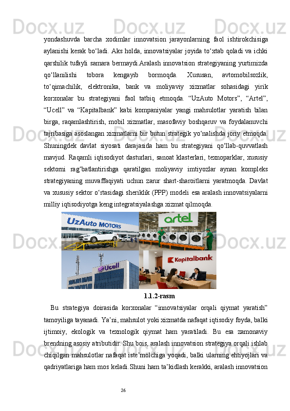 26yondashuvda   barcha   xodimlar   innovatsion   jarayonlarning   faol   ishtirokchisiga
aylanishi kerak bo‘ladi. Aks holda, innovatsiyalar joyida to‘xtab qoladi va ichki
qarshilik tufayli  samara  bermaydi.Aralash  innovatsion strategiyaning  yurtimizda
qo‘llanilishi   tobora   kengayib   bormoqda.   Xususan,   avtomobilsozlik,
to‘qimachilik,   elektronika,   bank   va   moliyaviy   xizmatlar   sohasidagi   yirik
korxonalar   bu   strategiyani   faol   tatbiq   etmoqda.   “UzAuto   Motors”,   “Artel”,
“Ucell”   va   “Kapitalbank”   kabi   kompaniyalar   yangi   mahsulotlar   yaratish   bilan
birga,   raqamlashtirish,   mobil   xizmatlar,   masofaviy   boshqaruv   va   foydalanuvchi
tajribasiga asoslangan xizmatlarni bir butun strategik yo‘nalishda joriy etmoqda.
Shuningdek   davlat   siyosati   darajasida   ham   bu   strategiyani   qo‘llab-quvvatlash
mavjud.   Raqamli   iqtisodiyot   dasturlari,   sanoat   klasterlari,   texnoparklar,   xususiy
sektorni   rag‘batlantirishga   qaratilgan   moliyaviy   imtiyozlar   aynan   kompleks
strategiyaning   muvaffaqiyati   uchun   zarur   shart-sharoitlarni   yaratmoqda.   Davlat
va xususiy sektor o‘rtasidagi sheriklik (PPP) modeli esa aralash innovatsiyalarni
milliy iqtisodiyotga keng integratsiyalashga xizmat qilmoqda.
1.1.2-rasm
Bu   strategiya   doirasida   korxonalar   “innovatsiyalar   orqali   qiymat   yaratish”
tamoyiliga tayanadi. Ya’ni, mahsulot yoki xizmatda nafaqat iqtisodiy foyda, balki
ijtimoiy,   ekologik   va   texnologik   qiymat   ham   yaratiladi.   Bu   esa   zamonaviy
brendning asosiy atributidir. Shu bois, aralash innovatsion strategiya orqali ishlab
chiqilgan mahsulotlar nafaqat iste’molchiga yoqadi, balki ularning ehtiyojlari va
qadriyatlariga ham mos keladi.Shuni ham ta’kidlash kerakki, aralash innovatsion 